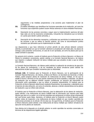  
	
  

III.

seguimiento a las medidas preparatorias y las acciones para implementar el plan de
contingencia;
El análisis estratégico que identifique las funciones esenciales de la institución, así como las
funciones cuya suspensión pudiera causar efectos adversos en otras entidades financieras;

IV.

Descripción de las acciones concretas a seguir para la implementación oportuna del plan
bajo cada uno de los escenarios considerados, incluyendo los indicadores que se tomarán
en cuenta para decidir cuándo activarlas, y

V.

Descripción de los elementos necesarios y suficientes que permitirían la implementación de
las acciones a que se refiere la fracción anterior, así como la documentación jurídica
necesaria que demuestre que la implementación es viable.

Las disposiciones a que hace referencia el primer párrafo de este artículo deberán contener
además, la periodicidad con que la Comisión solicitará la actualización del citado plan, los plazos de
entrega y para presentar correcciones, en caso de no ser aprobado, así como los plazos para que la
citada Comisión lo apruebe.
Sin perjuicio de lo anterior, cuando el Instituto para la Protección al Ahorro Bancario o el Banco de
México lo consideren conveniente, podrán solicitar a la Comisión Nacional Bancaria y de Valores
que requiera a cualquier institución de banca múltiple para que actualice el plan a que se refiere
este artículo.
La Comisión Nacional Bancaria y de Valores podrá solicitar la realización de simulacros de ejecución
de los planes de contingencia, y de los resultados de dichos simulacros podrá solicitar las
adecuaciones al plan que considere necesarias para su efectividad.
Artículo 120.- El Instituto para la Protección al Ahorro Bancario, con la participación de la
Comisión Nacional Bancaria y de Valores, el Banco de México y la Secretaría de Hacienda y Crédito
Público, podrá preparar planes de resolución de instituciones de banca múltiple, en los que se
detalle la forma y términos en los que podrán resolverse de forma expedita y ordenada. Los planes
de resolución que se elaboren tendrán carácter confidencial, sin perjuicio del intercambio de
información entre autoridades a que se refiere el presente ordenamiento. El Instituto para la
Protección al Ahorro Bancario determinará mediante lineamientos, los programas y calendarios para
el ejercicio de esta atribución, así como el contenido, alcances y demás características de los planes
de resolución a que se refiere este artículo.
El Instituto para la Protección al Ahorro Bancario, para la elaboración de los planes de resolución,
podrá solicitar a las instituciones de banca múltiple toda la información que requiera para tales
efectos que obre en su poder o en el de las empresas que pertenezcan al mismo grupo empresarial
del cual formen parte éstas. Asimismo, el Instituto para la Protección al Ahorro Bancario podrá
realizar visitas de inspección a las instituciones de banca múltiple sin que resulten oponibles las
restricciones previstas en el artículo 142 de esta Ley. De igual forma, el Instituto para la Protección
al Ahorro Bancario podrá solicitar a las instituciones de banca múltiple que realicen simulacros de
ejecución de los planes de resolución.
Para efectos de lo dispuesto en el párrafo anterior no serán oponibles los secretos comerciales en
términos de las disposiciones legales aplicables.

314	
  
	
  

 