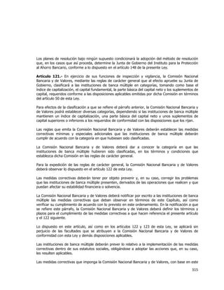  
	
  

Los planes de resolución bajo ningún supuesto condicionará la adopción del método de resolución
que, en los casos que así proceda, determine la Junta de Gobierno del Instituto para la Protección
al Ahorro Bancario, conforme a lo dispuesto en el artículo 148 de la presente Ley.
Artículo 121.- En ejercicio de sus funciones de inspección y vigilancia, la Comisión Nacional
Bancaria y de Valores, mediante las reglas de carácter general que al efecto apruebe su Junta de
Gobierno, clasificará a las instituciones de banca múltiple en categorías, tomando como base el
índice de capitalización, el capital fundamental, la parte básica del capital neto y los suplementos de
capital, requeridos conforme a las disposiciones aplicables emitidas por dicha Comisión en términos
del artículo 50 de esta Ley.
Para efectos de la clasificación a que se refiere el párrafo anterior, la Comisión Nacional Bancaria y
de Valores podrá establecer diversas categorías, dependiendo si las instituciones de banca múltiple
mantienen un índice de capitalización, una parte básica del capital neto y unos suplementos de
capital superiores o inferiores a los requeridos de conformidad con las disposiciones que los rijan.
Las reglas que emita la Comisión Nacional Bancaria y de Valores deberán establecer las medidas
correctivas mínimas y especiales adicionales que las instituciones de banca múltiple deberán
cumplir de acuerdo con la categoría en que hubiesen sido clasificadas.
La Comisión Nacional Bancaria y de Valores deberá dar a conocer la categoría en que las
instituciones de banca múltiple hubieren sido clasificadas, en los términos y condiciones que
establezca dicha Comisión en las reglas de carácter general.
Para la expedición de las reglas de carácter general, la Comisión Nacional Bancaria y de Valores
deberá observar lo dispuesto en el artículo 122 de esta Ley.
Las medidas correctivas deberán tener por objeto prevenir y, en su caso, corregir los problemas
que las instituciones de banca múltiple presenten, derivados de las operaciones que realicen y que
puedan afectar su estabilidad financiera o solvencia.
La Comisión Nacional Bancaria y de Valores deberá notificar por escrito a las instituciones de banca
múltiple las medidas correctivas que deban observar en términos de este Capítulo, así como
verificar su cumplimiento de acuerdo con lo previsto en este ordenamiento. En la notificación a que
se refiere este párrafo, la Comisión Nacional Bancaria y de Valores deberá definir los términos y
plazos para el cumplimiento de las medidas correctivas a que hacen referencia el presente artículo
y el 122 siguiente.
Lo dispuesto en este artículo, así como en los artículos 122 y 123 de esta Ley, se aplicará sin
perjuicio de las facultades que se atribuyen a la Comisión Nacional Bancaria y de Valores de
conformidad con esta Ley y demás disposiciones aplicables.
Las instituciones de banca múltiple deberán prever lo relativo a la implementación de las medidas
correctivas dentro de sus estatutos sociales, obligándose a adoptar las acciones que, en su caso,
les resulten aplicables.
Las medidas correctivas que imponga la Comisión Nacional Bancaria y de Valores, con base en este

315	
  
	
  

 