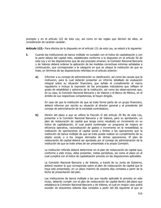  
	
  

precepto y en el artículo 122 de esta Ley, así como en las reglas que deriven de ellos, se
considerarán de carácter cautelar.
Artículo 122.- Para efectos de lo dispuesto en el artículo 121 de esta Ley, se estará a lo siguiente:
I.

Cuando las instituciones de banca múltiple no cumplan con el índice de capitalización o con
la parte básica del capital neto, establecidos conforme a lo dispuesto en el artículo 50 de
esta Ley y en las disposiciones que de ese precepto emanen, la Comisión Nacional Bancaria
y de Valores deberá ordenar la aplicación de las medidas correctivas mínimas señaladas a
continuación, que correspondan a la categoría en que se ubique la institución de que se
trate, en términos de las disposiciones referidas en el artículo anterior:
a)

Informar a su consejo de administración su clasificación, así como las causas que la
motivaron, para lo cual deberán presentar un informe detallado de evaluación
integral sobre su situación financiera, que señale el cumplimiento al marco
regulatorio e incluya la expresión de los principales indicadores que reflejen el
grado de estabilidad y solvencia de la institución, así como las observaciones que,
en su caso, la Comisión Nacional Bancaria y de Valores y el Banco de México, en el
ámbito de sus respectivas competencias, le hayan dirigido.
En caso de que la institución de que se trate forme parte de un grupo financiero,
deberá informar por escrito su situación al director general y al presidente del
consejo de administración de la sociedad controladora;

b)

Dentro del plazo a que se refiere la fracción II del artículo 29 Bis de esta Ley,
presentar a la Comisión Nacional Bancaria y de Valores, para su aprobación, un
plan de restauración de capital que tenga como resultado un incremento en su
índice de capitalización, el cual podrá contemplar un programa de mejora en
eficiencia operativa, racionalización de gastos e incremento en la rentabilidad, la
realización de aportaciones al capital social y límites a las operaciones que la
institución de banca múltiple de que se trate pueda realizar en cumplimiento de su
objeto social, o a los riesgos derivados de dichas operaciones. El plan de
restauración de capital deberá ser aprobado por el consejo de administración de la
institución de que se trate antes de ser presentado a la propia Comisión.
La institución referida deberá determinar en el plan de restauración de capital que,
conforme a este inciso, deba presentar, metas periódicas, así como el plazo en el
cual cumplirá con el índice de capitalización previsto en las disposiciones aplicables.
La Comisión Nacional Bancaria y de Valores, a través de su Junta de Gobierno,
deberá resolver lo que corresponda sobre el plan de restauración de capital que le
haya sido presentado, en un plazo máximo de sesenta días contados a partir de la
fecha de presentación del plan.
Las instituciones de banca múltiple a las que resulte aplicable lo previsto en este
inciso, deberán cumplir con el plan de restauración de capital dentro del plazo que
establezca la Comisión Nacional Bancaria y de Valores, el cual en ningún caso podrá
exceder de doscientos setenta días contados a partir del día siguiente al que se

316	
  
	
  

 
