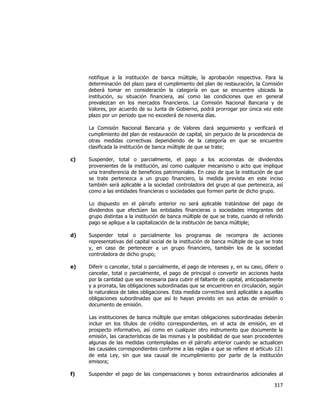  
	
  

notifique a la institución de banca múltiple, la aprobación respectiva. Para la
determinación del plazo para el cumplimiento del plan de restauración, la Comisión
deberá tomar en consideración la categoría en que se encuentre ubicada la
institución, su situación financiera, así como las condiciones que en general
prevalezcan en los mercados financieros. La Comisión Nacional Bancaria y de
Valores, por acuerdo de su Junta de Gobierno, podrá prorrogar por única vez este
plazo por un periodo que no excederá de noventa días.
La Comisión Nacional Bancaria y de Valores dará seguimiento y verificará el
cumplimiento del plan de restauración de capital, sin perjuicio de la procedencia de
otras medidas correctivas dependiendo de la categoría en que se encuentre
clasificada la institución de banca múltiple de que se trate;
c)

Suspender, total o parcialmente, el pago a los accionistas de dividendos
provenientes de la institución, así como cualquier mecanismo o acto que implique
una transferencia de beneficios patrimoniales. En caso de que la institución de que
se trate pertenezca a un grupo financiero, la medida prevista en este inciso
también será aplicable a la sociedad controladora del grupo al que pertenezca, así
como a las entidades financieras o sociedades que formen parte de dicho grupo.
Lo dispuesto en el párrafo anterior no será aplicable tratándose del pago de
dividendos que efectúen las entidades financieras o sociedades integrantes del
grupo distintas a la institución de banca múltiple de que se trate, cuando el referido
pago se aplique a la capitalización de la institución de banca múltiple;

d)

Suspender total o parcialmente los programas de recompra de acciones
representativas del capital social de la institución de banca múltiple de que se trate
y, en caso de pertenecer a un grupo financiero, también los de la sociedad
controladora de dicho grupo;

e)

Diferir o cancelar, total o parcialmente, el pago de intereses y, en su caso, diferir o
cancelar, total o parcialmente, el pago de principal o convertir en acciones hasta
por la cantidad que sea necesaria para cubrir el faltante de capital, anticipadamente
y a prorrata, las obligaciones subordinadas que se encuentren en circulación, según
la naturaleza de tales obligaciones. Esta medida correctiva será aplicable a aquellas
obligaciones subordinadas que así lo hayan previsto en sus actas de emisión o
documento de emisión.
Las instituciones de banca múltiple que emitan obligaciones subordinadas deberán
incluir en los títulos de crédito correspondientes, en el acta de emisión, en el
prospecto informativo, así como en cualquier otro instrumento que documente la
emisión, las características de las mismas y la posibilidad de que sean procedentes
algunas de las medidas contempladas en el párrafo anterior cuando se actualicen
las causales correspondientes conforme a las reglas a que se refiere el artículo 121
de esta Ley, sin que sea causal de incumplimiento por parte de la institución
emisora;

f)

Suspender el pago de las compensaciones y bonos extraordinarios adicionales al

317	
  
	
  

 