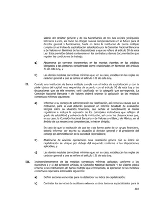  
	
  

salario del director general y de los funcionarios de los dos niveles jerárquicos
inferiores a éste, así como no otorgar nuevas compensaciones en el futuro para el
director general y funcionarios, hasta en tanto la institución de banca múltiple
cumpla con el índice de capitalización establecido por la Comisión Nacional Bancaria
y de Valores en términos de las disposiciones a que se refiere el artículo 50 de esta
Ley. Esta previsión deberá contenerse en los contratos y demás documentación que
regulen las condiciones de trabajo.
g)

h)
II.

Abstenerse de convenir incrementos en los montos vigentes en los créditos
otorgados a las personas consideradas como relacionadas en términos del artículo
73 de esta Ley, y
Las demás medidas correctivas mínimas que, en su caso, establezcan las reglas de
carácter general a que se refiere el artículo 121 de esta Ley.

Cuando una institución de banca múltiple cumpla con el índice de capitalización y con la
parte básica del capital neto requeridos de acuerdo con el artículo 50 de esta Ley y las
disposiciones que de ella emanen, será clasificada en la categoría que corresponda. La
Comisión Nacional Bancaria y de Valores deberá ordenar la aplicación de las medidas
correctivas mínimas siguientes:
a)

Informar a su consejo de administración su clasificación, así como las causas que la
motivaron, para lo cual deberán presentar un informe detallado de evaluación
integral sobre su situación financiera, que señale el cumplimiento al marco
regulatorio e incluya la expresión de los principales indicadores que reflejen el
grado de estabilidad y solvencia de la institución, así como las observaciones que,
en su caso, la Comisión Nacional Bancaria y de Valores y el Banco de México, en el
ámbito de sus respectivas competencias, le hayan dirigido.
En caso de que la institución de que se trate forme parte de un grupo financiero,
deberá informar por escrito su situación al director general y al presidente del
consejo de administración de la sociedad controladora;

b)

c)
III.

Abstenerse de celebrar operaciones cuya realización genere que su índice de
capitalización se ubique por debajo del requerido conforme a las disposiciones
aplicables, y
Las demás medidas correctivas mínimas que, en su caso, establezcan las reglas de
carácter general a que se refiere el artículo 121 de esta Ley.

Independientemente de las medidas correctivas mínimas aplicadas conforme a las
fracciones I y II del presente artículo, la Comisión Nacional Bancaria y de Valores podrá
ordenar a las instituciones de banca múltiple que corresponda, la aplicación de las medidas
correctivas especiales adicionales siguientes:
a)

Definir acciones concretas para no deteriorar su índice de capitalización;

b)

Contratar los servicios de auditores externos u otros terceros especializados para la

318	
  
	
  

 