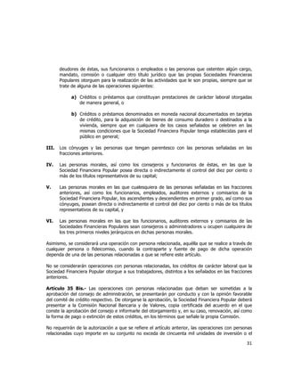  
	
  

deudores de éstas, sus funcionarios o empleados o las personas que ostenten algún cargo,
mandato, comisión o cualquier otro título jurídico que las propias Sociedades Financieras
Populares otorguen para la realización de las actividades que le son propias, siempre que se
trate de alguna de las operaciones siguientes:
a) Créditos o préstamos que constituyan prestaciones de carácter laboral otorgadas
de manera general, o
b) Créditos o préstamos denominados en moneda nacional documentados en tarjetas
de crédito, para la adquisición de bienes de consumo duradero o destinados a la
vivienda, siempre que en cualquiera de los casos señalados se celebren en las
mismas condiciones que la Sociedad Financiera Popular tenga establecidas para el
público en general;
III.

Los cónyuges y las personas que tengan parentesco con las personas señaladas en las
fracciones anteriores.

IV.

Las personas morales, así como los consejeros y funcionarios de éstas, en las que la
Sociedad Financiera Popular posea directa o indirectamente el control del diez por ciento o
más de los títulos representativos de su capital;

V.

Las personas morales en las que cualesquiera de las personas señaladas en las fracciones
anteriores, así como los funcionarios, empleados, auditores externos y comisarios de la
Sociedad Financiera Popular, los ascendientes y descendientes en primer grado, así como sus
cónyuges, posean directa o indirectamente el control del diez por ciento o más de los títulos
representativos de su capital, y

VI.

Las personas morales en las que los funcionarios, auditores externos y comisarios de las
Sociedades Financieras Populares sean consejeros o administradores u ocupen cualquiera de
los tres primeros niveles jerárquicos en dichas personas morales.

Asimismo, se considerará una operación con persona relacionada, aquélla que se realice a través de
cualquier persona o fideicomiso, cuando la contraparte y fuente de pago de dicha operación
dependa de una de las personas relacionadas a que se refiere este artículo.
No se considerarán operaciones con personas relacionadas, los créditos de carácter laboral que la
Sociedad Financiera Popular otorgue a sus trabajadores, distintos a los señalados en las fracciones
anteriores.
Artículo 35 Bis.- Las operaciones con personas relacionadas que deban ser sometidas a la
aprobación del consejo de administración, se presentarán por conducto y con la opinión favorable
del comité de crédito respectivo. De otorgarse la aprobación, la Sociedad Financiera Popular deberá
presentar a la Comisión Nacional Bancaria y de Valores, copia certificada del acuerdo en el que
conste la aprobación del consejo e informarle del otorgamiento y, en su caso, renovación, así como
la forma de pago o extinción de estos créditos, en los términos que señale la propia Comisión.
No requerirán de la autorización a que se refiere el artículo anterior, las operaciones con personas
relacionadas cuyo importe en su conjunto no exceda de cincuenta mil unidades de inversión o el

31	
  
	
  

 