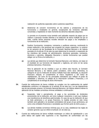  
	
  

realización de auditorías especiales sobre cuestiones específicas;
c)

Abstenerse de convenir incrementos en los salarios y prestaciones de los
funcionarios y empleados en general, exceptuando las revisiones salariales
convenidas y respetando en todo momento los derechos laborales adquiridos.
Lo previsto en el presente inciso también será aplicable respecto de pagos que se
realicen a personas morales distintas a la institución de banca múltiple de que se
trate, cuando dichas personas morales efectúen los pagos a los empleados o
funcionarios de la institución;

d)

Sustituir funcionarios, consejeros, comisarios o auditores externos, nombrando la
propia institución a las personas que ocuparán los cargos respectivos. Lo anterior
es sin perjuicio de las facultades de la Comisión Nacional Bancaria y de Valores
previstas en el artículo 25 de esta Ley para determinar la remoción o suspensión de
los miembros del consejo de administración, directores generales, comisarios,
directores y gerentes, delegados fiduciarios y demás funcionarios que puedan
obligar con su firma a la institución, o

e)

Las demás que determine la Comisión Nacional Bancaria y de Valores, con base en
el resultado de sus funciones de inspección y vigilancia, así como en las sanas
prácticas bancarias y financieras.
Para la aplicación de las medidas a que se refiere esta fracción, la Comisión
Nacional Bancaria y de Valores podrá considerar, entre otros elementos, la
categoría en que la institución de banca múltiple haya sido clasificada, su situación
financiera integral, el cumplimiento al marco regulatorio y del índice de
capitalización, así como de los principales indicadores que reflejen el grado de
estabilidad y solvencia, la calidad de la información contable y financiera, y el
cumplimiento en la entrega de dicha información.

IV.

Cuando las instituciones de banca múltiple no cumplan con los suplementos de capital
establecidos conforme a lo dispuesto en el artículo 50 de esta Ley y en las disposiciones
que de ese precepto emanen, la Comisión Nacional Bancaria y de Valores deberá ordenar la
aplicación de las medidas correctivas mínimas señaladas a continuación:
a)

b)
V.

Suspender, total o parcialmente, el pago a los accionistas de dividendos
provenientes de la institución, así como cualquier mecanismo o acto que implique
una transferencia de beneficios patrimoniales. En caso de que la institución de que
se trate pertenezca a un grupo financiero, la medida prevista en este inciso
también será aplicable a la sociedad controladora del grupo al que pertenezca, así
como a las entidades financieras o sociedades que formen parte de dicho grupo, y
Las demás medidas correctivas mínimas que, en su caso, establezcan las reglas de
carácter general a que se refiere el artículo 121 de esta Ley.

Cuando las instituciones de banca múltiple mantengan un índice de capitalización y una
parte básica del capital neto superiores a los requeridos de conformidad con las

319	
  
	
  

 