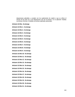 
	
  

disposiciones aplicables y cumplan con los suplementos de capital a que se refiere el
artículo 50 de esta Ley y las disposiciones que de él emanen, no se aplicarán medidas
correctivas mínimas ni medidas correctivas especiales adicionales.
Artículo 122 Bis.- Se deroga
Artículo 122 Bis 1.- Se deroga
Artículo 122 Bis 2.- Se deroga
Artículo 122 Bis 3.- Se deroga
Artículo 122 Bis 4.- Se deroga
Artículo 122 Bis 5.- Se deroga
Artículo 122 Bis 6.- Se deroga
Artículo 122 Bis 7.- Se deroga
Artículo 122 Bis 8.- Se deroga
Artículo 122 Bis 9.- Se deroga
Artículo 122 Bis 10.- Se deroga
Artículo 122 Bis 11.- Se deroga
Artículo 122 Bis 12.- Se deroga
Artículo 122 Bis 13.- Se deroga
Artículo 122 Bis 14.- Se deroga
Artículo 122 Bis 15.- Se deroga
Artículo 122 Bis 16.- Se deroga
Artículo 122 Bis 17.- Se deroga
Artículo 122 Bis 18.- Se deroga
Artículo 122 Bis 19.- Se deroga
Artículo 122 Bis 20.- Se deroga
Artículo 122 Bis 21.- Se deroga

320	
  
	
  

 