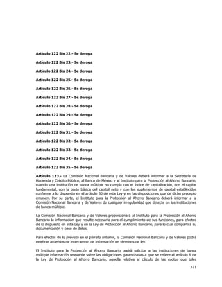  
	
  

Artículo 122 Bis 22.- Se deroga
Artículo 122 Bis 23.- Se deroga
Artículo 122 Bis 24.- Se deroga
Artículo 122 Bis 25.- Se deroga
Artículo 122 Bis 26.- Se deroga
Artículo 122 Bis 27.- Se deroga
Artículo 122 Bis 28.- Se deroga
Artículo 122 Bis 29.- Se deroga
Artículo 122 Bis 30.- Se deroga
Artículo 122 Bis 31.- Se deroga
Artículo 122 Bis 32.- Se deroga
Artículo 122 Bis 33.- Se deroga
Artículo 122 Bis 34.- Se deroga
Artículo 122 Bis 35.- Se deroga
Artículo 123.- La Comisión Nacional Bancaria y de Valores deberá informar a la Secretaría de
Hacienda y Crédito Público, al Banco de México y al Instituto para la Protección al Ahorro Bancario,
cuando una institución de banca múltiple no cumpla con el índice de capitalización, con el capital
fundamental, con la parte básica del capital neto y con los suplementos de capital establecidos
conforme a lo dispuesto en el artículo 50 de esta Ley y en las disposiciones que de dicho precepto
emanen. Por su parte, el Instituto para la Protección al Ahorro Bancario deberá informar a la
Comisión Nacional Bancaria y de Valores de cualquier irregularidad que detecte en las instituciones
de banca múltiple.
La Comisión Nacional Bancaria y de Valores proporcionará al Instituto para la Protección al Ahorro
Bancario la información que resulte necesaria para el cumplimiento de sus funciones, para efectos
de lo dispuesto en esta Ley y en la Ley de Protección al Ahorro Bancario, para lo cual compartirá su
documentación y base de datos.
Para efectos de lo previsto en el párrafo anterior, la Comisión Nacional Bancaria y de Valores podrá
celebrar acuerdos de intercambio de información en términos de ley.
El Instituto para la Protección al Ahorro Bancario podrá solicitar a las instituciones de banca
múltiple información relevante sobre las obligaciones garantizadas a que se refiere el artículo 6 de
la Ley de Protección al Ahorro Bancario, aquella relativa al cálculo de las cuotas que tales

321	
  
	
  

 
