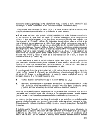  
	
  

instituciones deben pagarle según dicho ordenamiento legal, así como la demás información que
requiera para el debido cumplimiento de sus funciones, cuando lo considere necesario.
Lo dispuesto en este artículo se aplicará sin perjuicio de las facultades conferidas al Instituto para
la Protección al Ahorro Bancario en la Ley de Protección al Ahorro Bancario.
Artículo 124.- Las instituciones de banca múltiple deberán contar, en los sistemas automatizados
de procesamiento y conservación de datos, así como en cualesquiera otros procedimientos
técnicos, ya sean archivos magnéticos, archivos de documentos microfilmados o de cualquier otra
naturaleza, con la información relativa a los titulares de las operaciones activas y pasivas, a las
características de las operaciones que la institución de banca múltiple mantenga con cada uno de
ellos, y la información relativa a las operaciones relacionadas con las obligaciones garantizadas a
que se refiere la Ley de Protección al Ahorro Bancario. Asimismo, los sistemas antes mencionados
deberán proveer la información relativa a los saldos que se encuentren vencidos de los derechos de
crédito a favor de la propia institución derivados de operaciones activas, de conformidad con las
disposiciones de carácter general sobre cartera crediticia emitidas por la Comisión Nacional
Bancaria y de Valores, y realizar el cálculo de la compensación que, en su caso, se efectúe en
términos del artículo 175 de esta Ley.
La clasificación a que se refiere el párrafo anterior se sujetará a las reglas de carácter general que
para tales efectos expida el Instituto para la Protección al Ahorro Bancario, a través de su Junta de
Gobierno, sin perjuicio de las obligaciones a su cargo relativas a la conservación y clasificación de
información que establece esta Ley y demás disposiciones aplicables.
El Instituto para la Protección al Ahorro Bancario podrá realizar visitas de inspección, a efecto de
revisar, verificar y evaluar la información que las instituciones le hayan proporcionado en términos
del artículo 123 de esta Ley y el cumplimiento a la obligación prevista en el párrafo anterior, así
como para allegarse de la información necesaria para:
I.

Realizar el estudio técnico mencionado en el artículo 187 de esta Ley, y

II.

Preparar la implementación de los métodos de resolución a que se refiere el artículo 148 de
esta Ley, la cual podrá incluir información contable y financiera, de las operaciones activas
y pasivas, así como las demás que considere necesarias el Instituto para tal fin.

En dichas visitas podrá participar las personas que tengan el carácter de terceros especializados
contratados para cualquiera de los fines señalados en las fracciones anteriores, quienes deberán
guardar en todo momento absoluta reserva sobre la información a la que tengan acceso.
Las personas que intervengan en las visitas de inspección a que se refiere este artículo tendrán
acceso a toda la información y documentación relacionada con las operaciones materia de la visita.
En estos casos, las instituciones de banca múltiple no podrán oponer lo dispuesto en el artículo 142
de esta Ley.
El Instituto para la Protección el Ahorro Bancario podrá proporcionar a terceros interesados en
participar en las operaciones referidas en la fracción II anterior, la información de la que se allegue
en términos de este artículo, sin que ello implique incumplimiento alguno a lo establecido en el
artículo 142 de esta Ley. No obstante lo anterior, dichos terceros deberán observar absoluta

322	
  
	
  

 