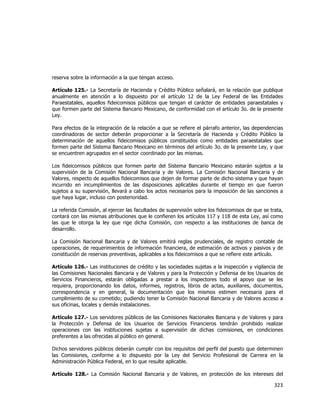  
	
  

reserva sobre la información a la que tengan acceso.
Artículo 125.- La Secretaría de Hacienda y Crédito Público señalará, en la relación que publique
anualmente en atención a lo dispuesto por el artículo 12 de la Ley Federal de las Entidades
Paraestatales, aquellos fideicomisos públicos que tengan el carácter de entidades paraestatales y
que formen parte del Sistema Bancario Mexicano, de conformidad con el artículo 3o. de la presente
Ley.
Para efectos de la integración de la relación a que se refiere el párrafo anterior, las dependencias
coordinadoras de sector deberán proporcionar a la Secretaría de Hacienda y Crédito Público la
determinación de aquellos fideicomisos públicos constituidos como entidades paraestatales que
formen parte del Sistema Bancario Mexicano en términos del artículo 3o. de la presente Ley, y que
se encuentren agrupados en el sector coordinado por las mismas.
Los fideicomisos públicos que formen parte del Sistema Bancario Mexicano estarán sujetos a la
supervisión de la Comisión Nacional Bancaria y de Valores. La Comisión Nacional Bancaria y de
Valores, respecto de aquellos fideicomisos que dejen de formar parte de dicho sistema y que hayan
incurrido en incumplimientos de las disposiciones aplicables durante el tiempo en que fueron
sujetos a su supervisión, llevará a cabo los actos necesarios para la imposición de las sanciones a
que haya lugar, incluso con posterioridad.
La referida Comisión, al ejercer las facultades de supervisión sobre los fideicomisos de que se trata,
contará con las mismas atribuciones que le confieren los artículos 117 y 118 de esta Ley, así como
las que le otorga la ley que rige dicha Comisión, con respecto a las instituciones de banca de
desarrollo.
La Comisión Nacional Bancaria y de Valores emitirá reglas prudenciales, de registro contable de
operaciones, de requerimientos de información financiera, de estimación de activos y pasivos y de
constitución de reservas preventivas, aplicables a los fideicomisos a que se refiere este artículo.
Artículo 126.- Las instituciones de crédito y las sociedades sujetas a la inspección y vigilancia de
las Comisiones Nacionales Bancaria y de Valores y para la Protección y Defensa de los Usuarios de
Servicios Financieros, estarán obligadas a prestar a los inspectores todo el apoyo que se les
requiera, proporcionando los datos, informes, registros, libros de actas, auxiliares, documentos,
correspondencia y en general, la documentación que los mismos estimen necesaria para el
cumplimiento de su cometido; pudiendo tener la Comisión Nacional Bancaria y de Valores acceso a
sus oficinas, locales y demás instalaciones.
Artículo 127.- Los servidores públicos de las Comisiones Nacionales Bancaria y de Valores y para
la Protección y Defensa de los Usuarios de Servicios Financieros tendrán prohibido realizar
operaciones con las instituciones sujetas a supervisión de dichas comisiones, en condiciones
preferentes a las ofrecidas al público en general.
Dichos servidores públicos deberán cumplir con los requisitos del perfil del puesto que determinen
las Comisiones, conforme a lo dispuesto por la Ley del Servicio Profesional de Carrera en la
Administración Pública Federal, en lo que resulte aplicable.
Artículo 128.- La Comisión Nacional Bancaria y de Valores, en protección de los intereses del

323	
  
	
  

 