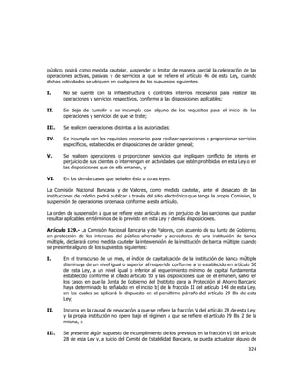  
	
  

público, podrá como medida cautelar, suspender o limitar de manera parcial la celebración de las
operaciones activas, pasivas y de servicios a que se refiere el artículo 46 de esta Ley, cuando
dichas actividades se ubiquen en cualquiera de los supuestos siguientes:
I.

No se cuente con la infraestructura o controles internos necesarios para realizar las
operaciones y servicios respectivos, conforme a las disposiciones aplicables;

II.

Se deje de cumplir o se incumpla con alguno de los requisitos para el inicio de las
operaciones y servicios de que se trate;

III.

Se realicen operaciones distintas a las autorizadas;

IV.

Se incumpla con los requisitos necesarios para realizar operaciones o proporcionar servicios
específicos, establecidos en disposiciones de carácter general;

V.

Se realicen operaciones o proporcionen servicios que impliquen conflicto de interés en
perjuicio de sus clientes o intervengan en actividades que estén prohibidas en esta Ley o en
las disposiciones que de ella emanen, y

VI.

En los demás casos que señalen ésta u otras leyes.

La Comisión Nacional Bancaria y de Valores, como medida cautelar, ante el desacato de las
instituciones de crédito podrá publicar a través del sitio electrónico que tenga la propia Comisión, la
suspensión de operaciones ordenada conforme a este artículo.
La orden de suspensión a que se refiere este artículo es sin perjuicio de las sanciones que puedan
resultar aplicables en términos de lo previsto en esta Ley y demás disposiciones.
Artículo 129.- La Comisión Nacional Bancaria y de Valores, con acuerdo de su Junta de Gobierno,
en protección de los intereses del público ahorrador y acreedores de una institución de banca
múltiple, declarará como medida cautelar la intervención de la institución de banca múltiple cuando
se presente alguno de los supuestos siguientes:
I.

En el transcurso de un mes, el índice de capitalización de la institución de banca múltiple
disminuya de un nivel igual o superior al requerido conforme a lo establecido en artículo 50
de esta Ley, a un nivel igual o inferior al requerimiento mínimo de capital fundamental
establecido conforme al citado artículo 50 y las disposiciones que de él emanen, salvo en
los casos en que la Junta de Gobierno del Instituto para la Protección al Ahorro Bancario
haya determinado lo señalado en el inciso b) de la fracción II del artículo 148 de esta Ley,
en los cuales se aplicará lo dispuesto en el penúltimo párrafo del artículo 29 Bis de esta
Ley;

II.

Incurra en la causal de revocación a que se refiere la fracción V del artículo 28 de esta Ley,
y la propia institución no opere bajo el régimen a que se refiere el artículo 29 Bis 2 de la
misma, o

III.

Se presente algún supuesto de incumplimiento de los previstos en la fracción VI del artículo
28 de esta Ley y, a juicio del Comité de Estabilidad Bancaria, se pueda actualizar alguno de

324	
  
	
  

 
