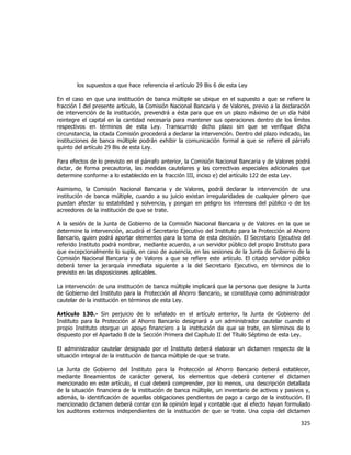 
	
  

los supuestos a que hace referencia el artículo 29 Bis 6 de esta Ley
En el caso en que una institución de banca múltiple se ubique en el supuesto a que se refiere la
fracción I del presente artículo, la Comisión Nacional Bancaria y de Valores, previo a la declaración
de intervención de la institución, prevendrá a ésta para que en un plazo máximo de un día hábil
reintegre el capital en la cantidad necesaria para mantener sus operaciones dentro de los límites
respectivos en términos de esta Ley. Transcurrido dicho plazo sin que se verifique dicha
circunstancia, la citada Comisión procederá a declarar la intervención. Dentro del plazo indicado, las
instituciones de banca múltiple podrán exhibir la comunicación formal a que se refiere el párrafo
quinto del artículo 29 Bis de esta Ley.
Para efectos de lo previsto en el párrafo anterior, la Comisión Nacional Bancaria y de Valores podrá
dictar, de forma precautoria, las medidas cautelares y las correctivas especiales adicionales que
determine conforme a lo establecido en la fracción III, inciso e) del artículo 122 de esta Ley.
Asimismo, la Comisión Nacional Bancaria y de Valores, podrá declarar la intervención de una
institución de banca múltiple, cuando a su juicio existan irregularidades de cualquier género que
puedan afectar su estabilidad y solvencia, y pongan en peligro los intereses del público o de los
acreedores de la institución de que se trate.
A la sesión de la Junta de Gobierno de la Comisión Nacional Bancaria y de Valores en la que se
determine la intervención, acudirá el Secretario Ejecutivo del Instituto para la Protección al Ahorro
Bancario, quien podrá aportar elementos para la toma de esta decisión. El Secretario Ejecutivo del
referido Instituto podrá nombrar, mediante acuerdo, a un servidor público del propio Instituto para
que excepcionalmente lo supla, en caso de ausencia, en las sesiones de la Junta de Gobierno de la
Comisión Nacional Bancaria y de Valores a que se refiere este artículo. El citado servidor público
deberá tener la jerarquía inmediata siguiente a la del Secretario Ejecutivo, en términos de lo
previsto en las disposiciones aplicables.
La intervención de una institución de banca múltiple implicará que la persona que designe la Junta
de Gobierno del Instituto para la Protección al Ahorro Bancario, se constituya como administrador
cautelar de la institución en términos de esta Ley.
Artículo 130.- Sin perjuicio de lo señalado en el artículo anterior, la Junta de Gobierno del
Instituto para la Protección al Ahorro Bancario designará a un administrador cautelar cuando el
propio Instituto otorgue un apoyo financiero a la institución de que se trate, en términos de lo
dispuesto por el Apartado B de la Sección Primera del Capítulo II del Título Séptimo de esta Ley.
El administrador cautelar designado por el Instituto deberá elaborar un dictamen respecto de la
situación integral de la institución de banca múltiple de que se trate.
La Junta de Gobierno del Instituto para la Protección al Ahorro Bancario deberá establecer,
mediante lineamientos de carácter general, los elementos que deberá contener el dictamen
mencionado en este artículo, el cual deberá comprender, por lo menos, una descripción detallada
de la situación financiera de la institución de banca múltiple, un inventario de activos y pasivos y,
además, la identificación de aquellas obligaciones pendientes de pago a cargo de la institución. El
mencionado dictamen deberá contar con la opinión legal y contable que al efecto hayan formulado
los auditores externos independientes de la institución de que se trate. Una copia del dictamen

325	
  
	
  

 