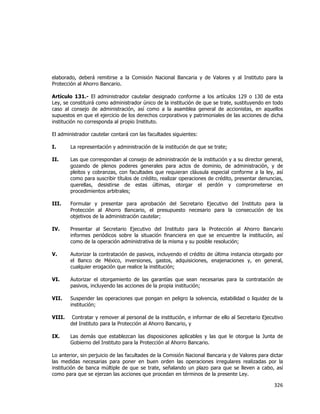  
	
  

elaborado, deberá remitirse a la Comisión Nacional Bancaria y de Valores y al Instituto para la
Protección al Ahorro Bancario.
Artículo 131.- El administrador cautelar designado conforme a los artículos 129 o 130 de esta
Ley, se constituirá como administrador único de la institución de que se trate, sustituyendo en todo
caso al consejo de administración, así como a la asamblea general de accionistas, en aquellos
supuestos en que el ejercicio de los derechos corporativos y patrimoniales de las acciones de dicha
institución no corresponda al propio Instituto.
El administrador cautelar contará con las facultades siguientes:
I.

La representación y administración de la institución de que se trate;

II.

Las que correspondan al consejo de administración de la institución y a su director general,
gozando de plenos poderes generales para actos de dominio, de administración, y de
pleitos y cobranzas, con facultades que requieran cláusula especial conforme a la ley, así
como para suscribir títulos de crédito, realizar operaciones de crédito, presentar denuncias,
querellas, desistirse de estas últimas, otorgar el perdón y comprometerse en
procedimientos arbitrales;

III.

Formular y presentar para aprobación del Secretario Ejecutivo del Instituto para la
Protección al Ahorro Bancario, el presupuesto necesario para la consecución de los
objetivos de la administración cautelar;

IV.

Presentar al Secretario Ejecutivo del Instituto para la Protección al Ahorro Bancario
informes periódicos sobre la situación financiera en que se encuentre la institución, así
como de la operación administrativa de la misma y su posible resolución;

V.

Autorizar la contratación de pasivos, incluyendo el crédito de última instancia otorgado por
el Banco de México, inversiones, gastos, adquisiciones, enajenaciones y, en general,
cualquier erogación que realice la institución;

VI.

Autorizar el otorgamiento de las garantías que sean necesarias para la contratación de
pasivos, incluyendo las acciones de la propia institución;

VII.

Suspender las operaciones que pongan en peligro la solvencia, estabilidad o liquidez de la
institución;

VIII.

Contratar y remover al personal de la institución, e informar de ello al Secretario Ejecutivo
del Instituto para la Protección al Ahorro Bancario, y

IX.

Las demás que establezcan las disposiciones aplicables y las que le otorgue la Junta de
Gobierno del Instituto para la Protección al Ahorro Bancario.

Lo anterior, sin perjuicio de las facultades de la Comisión Nacional Bancaria y de Valores para dictar
las medidas necesarias para poner en buen orden las operaciones irregulares realizadas por la
institución de banca múltiple de que se trate, señalando un plazo para que se lleven a cabo, así
como para que se ejerzan las acciones que procedan en términos de la presente Ley.

326	
  
	
  

 