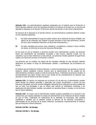  
	
  

Artículo 132.- Los administradores cautelares designados por el Instituto para la Protección al
Ahorro Bancario deberán reunir los requisitos previstos en el artículo 24 de esta Ley, sin que les sea
aplicable lo dispuesto en la fracción VI del tercer párrafo del artículo 23 del mismo ordenamiento.
Sin perjuicio de lo dispuesto en el párrafo anterior, los administradores cautelares deberán cumplir
con los requisitos siguientes:
I.

No haber desempeñado el cargo de auditor externo de la institución de banca múltiple o de
alguna de las empresas que integran el grupo financiero al que ésta pertenezca, durante
los cinco años inmediatos anteriores a la fecha del nombramiento, y

II.

No estar impedidos para actuar como visitadores, conciliadores o síndicos ni tener conflicto
de interés, en términos de la Ley de Concursos Mercantiles.

En los casos en que se designen a personas morales como administrador cautelar, las personas
físicas que desempeñen las actividades vinculadas a esta función, deberán cumplir con los
requisitos a que se hace referencia en este artículo. Las personas morales quedarán de igual forma
sujetas a la restricción prevista en la fracción I anterior.
Las personas que no cumplan con alguno de los requisitos referidos en este precepto, deberán
abstenerse de aceptar el cargo de administrador cautelar y manifestarán tal circunstancia por
escrito.
El Instituto para la Protección al Ahorro Bancario, a través de lineamientos que apruebe su Junta de
Gobierno, deberá establecer criterios rectores para la determinación de los sueldos de los
administradores cautelares cuando se trate de personas físicas. Tratándose de personas morales, la
contraprestación que éstas reciban será la que resulte de los procedimientos de selección que
apruebe la Junta de Gobierno de dicho Instituto.
Artículo 133.- En adición a lo dispuesto por el artículo 131 de esta Ley, el administrador cautelar
podrá otorgar los poderes generales y especiales que juzgue convenientes y revocar los que
estuvieren otorgados, así como nombrar delegados fiduciarios de la institución de banca múltiple de
que se trate. Las facultades a que se refiere este artículo se entenderán conferidas a los
apoderados del administrador cautelar, que podrán ser personas físicas o morales, en los términos
que el mismo establezca.
Artículo 134.- En ningún caso el administrador cautelar quedará supeditado en su actuación a las
resoluciones que hubiese adoptado el consejo de administración de la institución de banca múltiple
de que se trate. Tratándose de resoluciones de la asamblea de accionistas, sólo quedará
supeditado a aquéllas que se adopten cuando el ejercicio de los derechos corporativos y
patrimoniales de las acciones de la propia institución corresponda mayoritariamente al Instituto
para la Protección al Ahorro Bancario.
Artículo 134 Bis.- Se deroga.
Artículo 134 Bis 1.- Se deroga

327	
  
	
  

 