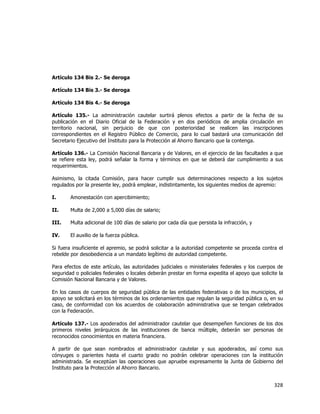  
	
  

Artículo 134 Bis 2.- Se deroga
Artículo 134 Bis 3.- Se deroga
Artículo 134 Bis 4.- Se deroga
Artículo 135.- La administración cautelar surtirá plenos efectos a partir de la fecha de su
publicación en el Diario Oficial de la Federación y en dos periódicos de amplia circulación en
territorio nacional, sin perjuicio de que con posterioridad se realicen las inscripciones
correspondientes en el Registro Público de Comercio, para lo cual bastará una comunicación del
Secretario Ejecutivo del Instituto para la Protección al Ahorro Bancario que la contenga.
Artículo 136.- La Comisión Nacional Bancaria y de Valores, en el ejercicio de las facultades a que
se refiere esta ley, podrá señalar la forma y términos en que se deberá dar cumplimiento a sus
requerimientos.
Asimismo, la citada Comisión, para hacer cumplir sus determinaciones respecto a los sujetos
regulados por la presente ley, podrá emplear, indistintamente, los siguientes medios de apremio:
I.

Amonestación con apercibimiento;

II.

Multa de 2,000 a 5,000 días de salario;

III.

Multa adicional de 100 días de salario por cada día que persista la infracción, y

IV.

El auxilio de la fuerza pública.

Si fuera insuficiente el apremio, se podrá solicitar a la autoridad competente se proceda contra el
rebelde por desobediencia a un mandato legítimo de autoridad competente.
Para efectos de este artículo, las autoridades judiciales o ministeriales federales y los cuerpos de
seguridad o policiales federales o locales deberán prestar en forma expedita el apoyo que solicite la
Comisión Nacional Bancaria y de Valores.
En los casos de cuerpos de seguridad pública de las entidades federativas o de los municipios, el
apoyo se solicitará en los términos de los ordenamientos que regulan la seguridad pública o, en su
caso, de conformidad con los acuerdos de colaboración administrativa que se tengan celebrados
con la Federación.
Artículo 137.- Los apoderados del administrador cautelar que desempeñen funciones de los dos
primeros niveles jerárquicos de las instituciones de banca múltiple, deberán ser personas de
reconocidos conocimientos en materia financiera.
A partir de que sean nombrados el administrador cautelar y sus apoderados, así como sus
cónyuges o parientes hasta el cuarto grado no podrán celebrar operaciones con la institución
administrada. Se exceptúan las operaciones que apruebe expresamente la Junta de Gobierno del
Instituto para la Protección al Ahorro Bancario.

328	
  
	
  

 