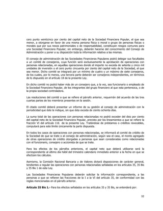  
	
  

cero punto veinticinco por ciento del capital neto de la Sociedad Financiera Popular, el que sea
menor, a otorgarse en favor de una misma persona física o moral o grupo de personas físicas o
morales que por sus nexos patrimoniales o de responsabilidad, constituyan riesgos comunes para
una Sociedad Financiera Popular; sin embargo, deberán hacerse del conocimiento del Consejo de
Administración y poner a su disposición toda la información relativa a las mismas.
El consejo de administración de las Sociedades Financieras Populares podrá delegar sus facultades
a un comité de consejeros, cuya función será exclusivamente la aprobación de operaciones con
personas relacionadas, en aquellas operaciones donde el importe no exceda de setenta y cinco mil
unidades de inversión o el cero punto cincuenta por ciento del capital neto de la Sociedad, el que
sea menor. Dicho comité se integrará por un mínimo de cuatro y un máximo de siete consejeros,
de los cuales, por lo menos, una tercera parte deberán ser consejeros independientes, en términos
de lo dispuesto en el artículo 18 de la presente Ley.
En dicho comité no podrá haber más de un consejero que, a la vez, sea funcionario o empleado de
la Sociedad Financiera Popular, de los integrantes del grupo financiero al que esta pertenezca, o de
la propia sociedad controladora.
Las resoluciones del comité a que se refiere el párrafo anterior, requerirán del acuerdo de las tres
cuartas partes de los miembros presentes en la sesión.
El citado comité deberá presentar un informe de su gestión al consejo de administración con la
periodicidad que éste le indique, sin que ésta exceda de ciento ochenta días.
La suma total de las operaciones con personas relacionadas no podrá exceder del diez por ciento
del capital neto de la Sociedad Financiera Popular, previsto por los lineamientos a que se refiere la
fracción VI del artículo 116 de la presente Ley. Tratándose de préstamos o créditos revocables,
computará para este límite únicamente la parte dispuesta.
En todos los casos de operaciones con personas relacionadas, se informará al comité de crédito de
la Sociedad de que se trate o al consejo de administración, según sea el caso, el monto agregado
de otras operaciones de crédito otorgadas a personas que sean consideradas como relacionadas
con el funcionario, consejero o accionista de que se trate.
Para los efectos de los párrafos anteriores, el capital neto que deberá utilizarse será la
correspondiente al último día hábil del trimestre calendario inmediato anterior a la fecha en que se
efectúen los cálculos.
Asimismo, la Comisión Nacional Bancaria y de Valores dictará disposiciones de carácter general,
tendientes a regular las operaciones con personas relacionadas señaladas en los artículos 35, 35 Bis
y 35 Bis 1 de esta Ley.
Las Sociedades Financieras Populares deberán solicitar la información correspondiente, a las
personas a que se refieren las fracciones de la I a la VI del artículo 35, de conformidad con las
reglas mencionadas en el párrafo anterior.
Artículo 35 Bis 1.- Para los efectos señalados en los artículos 35 y 35 Bis, se entenderá por:

32	
  
	
  

 
