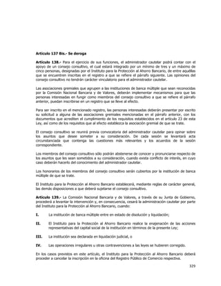  
	
  

Artículo 137 Bis.- Se deroga
Artículo 138.- Para el ejercicio de sus funciones, el administrador cautelar podrá contar con el
apoyo de un consejo consultivo, el cual estará integrado por un mínimo de tres y un máximo de
cinco personas, designadas por el Instituto para la Protección al Ahorro Bancario, de entre aquéllas
que se encuentren inscritas en el registro a que se refiere el párrafo siguiente. Las opiniones del
consejo consultivo no tendrán carácter vinculatorio para el administrador cautelar.
Las asociaciones gremiales que agrupen a las instituciones de banca múltiple que sean reconocidas
por la Comisión Nacional Bancaria y de Valores, deberán implementar mecanismos para que las
personas interesadas en fungir como miembros del consejo consultivo a que se refiere el párrafo
anterior, puedan inscribirse en un registro que se lleve al efecto.
Para ser inscrito en el mencionado registro, las personas interesadas deberán presentar por escrito
su solicitud a alguna de las asociaciones gremiales mencionadas en el párrafo anterior, con los
documentos que acrediten el cumplimiento de los requisitos establecidos en el artículo 23 de esta
Ley, así como de los requisitos que al efecto establezca la asociación gremial de que se trate.
El consejo consultivo se reunirá previa convocatoria del administrador cautelar para opinar sobre
los asuntos que desee someter a su consideración. De cada sesión se levantará acta
circunstanciada que contenga las cuestiones más relevantes y los acuerdos de la sesión
correspondiente.
Los miembros del consejo consultivo sólo podrán abstenerse de conocer y pronunciarse respecto de
los asuntos que les sean sometidos a su consideración, cuando exista conflicto de interés, en cuyo
caso deberán hacerlo del conocimiento del administrador cautelar.
Los honorarios de los miembros del consejo consultivo serán cubiertos por la institución de banca
múltiple de que se trate.
El Instituto para la Protección al Ahorro Bancario establecerá, mediante reglas de carácter general,
las demás disposiciones a que deberá sujetarse el consejo consultivo.
Artículo 139.- La Comisión Nacional Bancaria y de Valores, a través de su Junta de Gobierno,
procederá a levantar la intervención y, en consecuencia, cesará la administración cautelar por parte
del Instituto para la Protección al Ahorro Bancario, cuando:
I.

La institución de banca múltiple entre en estado de disolución y liquidación;

II.

El Instituto para la Protección al Ahorro Bancario realice la enajenación de las acciones
representativas del capital social de la institución en términos de la presente Ley;

III.

La institución sea declarada en liquidación judicial, o

IV.

Las operaciones irregulares u otras contravenciones a las leyes se hubieren corregido.

En los casos previstos en este artículo, el Instituto para la Protección al Ahorro Bancario deberá
proceder a cancelar la inscripción en la oficina del Registro Público de Comercio respectiva.

329	
  
	
  

 