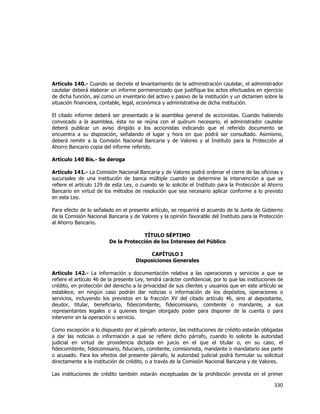  
	
  

Artículo 140.- Cuando se decrete el levantamiento de la administración cautelar, el administrador
cautelar deberá elaborar un informe pormenorizado que justifique los actos efectuados en ejercicio
de dicha función, así como un inventario del activo y pasivo de la institución y un dictamen sobre la
situación financiera, contable, legal, económica y administrativa de dicha institución.
El citado informe deberá ser presentado a la asamblea general de accionistas. Cuando habiendo
convocado a la asamblea, ésta no se reúna con el quórum necesario, el administrador cautelar
deberá publicar un aviso dirigido a los accionistas indicando que el referido documento se
encuentra a su disposición, señalando el lugar y hora en que podrá ser consultado. Asimismo,
deberá remitir a la Comisión Nacional Bancaria y de Valores y al Instituto para la Protección al
Ahorro Bancario copia del informe referido.
Artículo 140 Bis.- Se deroga
Artículo 141.- La Comisión Nacional Bancaria y de Valores podrá ordenar el cierre de las oficinas y
sucursales de una institución de banca múltiple cuando se determine la intervención a que se
refiere el artículo 129 de esta Ley, o cuando se lo solicite el Instituto para la Protección al Ahorro
Bancario en virtud de los métodos de resolución que sea necesario aplicar conforme a lo previsto
en esta Ley.
Para efecto de lo señalado en el presente artículo, se requerirá el acuerdo de la Junta de Gobierno
de la Comisión Nacional Bancaria y de Valores y la opinión favorable del Instituto para la Protección
al Ahorro Bancario.
TÍTULO SÉPTIMO
De la Protección de los Intereses del Público
CAPÍTULO I
Disposiciones Generales
Artículo 142.- La información y documentación relativa a las operaciones y servicios a que se
refiere el artículo 46 de la presente Ley, tendrá carácter confidencial, por lo que las instituciones de
crédito, en protección del derecho a la privacidad de sus clientes y usuarios que en este artículo se
establece, en ningún caso podrán dar noticias o información de los depósitos, operaciones o
servicios, incluyendo los previstos en la fracción XV del citado artículo 46, sino al depositante,
deudor, titular, beneficiario, fideicomitente, fideicomisario, comitente o mandante, a sus
representantes legales o a quienes tengan otorgado poder para disponer de la cuenta o para
intervenir en la operación o servicio.
Como excepción a lo dispuesto por el párrafo anterior, las instituciones de crédito estarán obligadas
a dar las noticias o información a que se refiere dicho párrafo, cuando lo solicite la autoridad
judicial en virtud de providencia dictada en juicio en el que el titular o, en su caso, el
fideicomitente, fideicomisario, fiduciario, comitente, comisionista, mandante o mandatario sea parte
o acusado. Para los efectos del presente párrafo, la autoridad judicial podrá formular su solicitud
directamente a la institución de crédito, o a través de la Comisión Nacional Bancaria y de Valores.
Las instituciones de crédito también estarán exceptuadas de la prohibición prevista en el primer

330	
  
	
  

 