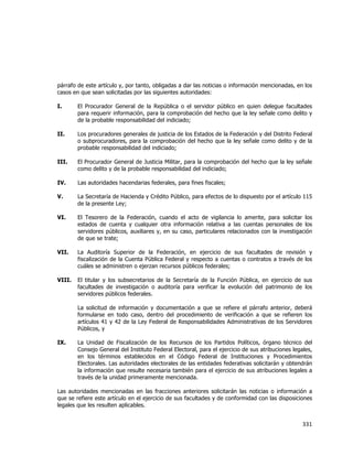  
	
  

párrafo de este artículo y, por tanto, obligadas a dar las noticias o información mencionadas, en los
casos en que sean solicitadas por las siguientes autoridades:
I.

El Procurador General de la República o el servidor público en quien delegue facultades
para requerir información, para la comprobación del hecho que la ley señale como delito y
de la probable responsabilidad del indiciado;

II.

Los procuradores generales de justicia de los Estados de la Federación y del Distrito Federal
o subprocuradores, para la comprobación del hecho que la ley señale como delito y de la
probable responsabilidad del indiciado;

III.

El Procurador General de Justicia Militar, para la comprobación del hecho que la ley señale
como delito y de la probable responsabilidad del indiciado;

IV.

Las autoridades hacendarias federales, para fines fiscales;

V.

La Secretaría de Hacienda y Crédito Público, para efectos de lo dispuesto por el artículo 115
de la presente Ley;

VI.

El Tesorero de la Federación, cuando el acto de vigilancia lo amerite, para solicitar los
estados de cuenta y cualquier otra información relativa a las cuentas personales de los
servidores públicos, auxiliares y, en su caso, particulares relacionados con la investigación
de que se trate;

VII.

La Auditoría Superior de la Federación, en ejercicio de sus facultades de revisión y
fiscalización de la Cuenta Pública Federal y respecto a cuentas o contratos a través de los
cuáles se administren o ejerzan recursos públicos federales;

VIII.

El titular y los subsecretarios de la Secretaría de la Función Pública, en ejercicio de sus
facultades de investigación o auditoría para verificar la evolución del patrimonio de los
servidores públicos federales.
La solicitud de información y documentación a que se refiere el párrafo anterior, deberá
formularse en todo caso, dentro del procedimiento de verificación a que se refieren los
artículos 41 y 42 de la Ley Federal de Responsabilidades Administrativas de los Servidores
Públicos, y

IX.

La Unidad de Fiscalización de los Recursos de los Partidos Políticos, órgano técnico del
Consejo General del Instituto Federal Electoral, para el ejercicio de sus atribuciones legales,
en los términos establecidos en el Código Federal de Instituciones y Procedimientos
Electorales. Las autoridades electorales de las entidades federativas solicitarán y obtendrán
la información que resulte necesaria también para el ejercicio de sus atribuciones legales a
través de la unidad primeramente mencionada.

Las autoridades mencionadas en las fracciones anteriores solicitarán las noticias o información a
que se refiere este artículo en el ejercicio de sus facultades y de conformidad con las disposiciones
legales que les resulten aplicables.

331	
  
	
  

 