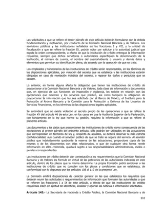  
	
  

Las solicitudes a que se refiere el tercer párrafo de este artículo deberán formularse con la debida
fundamentación y motivación, por conducto de la Comisión Nacional Bancaria y de Valores. Los
servidores públicos y las instituciones señalados en las fracciones I y VII, y la unidad de
fiscalización a que se refiere la fracción IX, podrán optar por solicitar a la autoridad judicial que
expida la orden correspondiente, a efecto de que la institución de crédito entregue la información
requerida, siempre que dichos servidores o autoridades especifiquen la denominación de la
institución, el número de cuenta, el nombre del cuentahabiente o usuario y demás datos y
elementos que permitan su identificación plena, de acuerdo con la operación de que se trate.
Los empleados y funcionarios de las instituciones de crédito serán responsables, en los términos de
las disposiciones aplicables, por violación del secreto que se establece y las instituciones estarán
obligadas en caso de revelación indebida del secreto, a reparar los daños y perjuicios que se
causen.
Lo anterior, en forma alguna afecta la obligación que tienen las instituciones de crédito de
proporcionar a la Comisión Nacional Bancaria y de Valores, toda clase de información y documentos
que, en ejercicio de sus funciones de inspección y vigilancia, les solicite en relación con las
operaciones que celebren y los servicios que presten, así como tampoco la obligación de
proporcionar la información que les sea solicitada por el Banco de México, el Instituto para la
Protección al Ahorro Bancario y la Comisión para la Protección y Defensa de los Usuarios de
Servicios Financieros, en los términos de las disposiciones legales aplicables.
Se entenderá que no existe violación al secreto propio de las operaciones a que se refiere la
fracción XV del artículo 46 de esta Ley, en los casos en que la Auditoría Superior de la Federación,
con fundamento en la ley que norma su gestión, requiera la información a que se refiere el
presente artículo.
Los documentos y los datos que proporcionen las instituciones de crédito como consecuencia de las
excepciones al primer párrafo del presente artículo, sólo podrán ser utilizados en las actuaciones
que correspondan en términos de ley y, respecto de aquéllos, se deberá observar la más estricta
confidencialidad, aun cuando el servidor público de que se trate se separe del servicio. Al servidor
público que indebidamente quebrante la reserva de las actuaciones, proporcione copia de las
mismas o de los documentos con ellas relacionados, o que de cualquier otra forma revele
información en ellos contenida, quedará sujeto a las responsabilidades administrativas, civiles o
penales correspondientes.
Las instituciones de crédito deberán dar contestación a los requerimientos que la Comisión Nacional
Bancaria y de Valores les formule en virtud de las peticiones de las autoridades indicadas en este
artículo, dentro de los plazos que la misma determine. La propia Comisión podrá sancionar a las
instituciones de crédito que no cumplan con los plazos y condiciones que se establezca, de
conformidad con lo dispuesto por los artículos 108 al 110 de la presente Ley.
La Comisión emitirá disposiciones de carácter general en las que establezca los requisitos que
deberán reunir las solicitudes o requerimientos de información que formulen las autoridades a que
se refieren las fracciones I a IX de este artículo, a efecto de que las instituciones de crédito
requeridas estén en aptitud de identificar, localizar y aportar las noticias o información solicitadas.
Artículo 143.- La Secretaría de Hacienda y Crédito Público, la Comisión Nacional Bancaria y de

332	
  
	
  

 