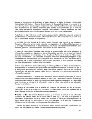  
	
  

Valores, el Instituto para la Protección al Ahorro Bancario, el Banco de México y la Comisión
Nacional para la Protección y Defensa de los Usuarios de Servicios Financieros, en el ámbito de su
competencia, estarán facultados para proporcionar a las autoridades financieras del exterior toda
clase de información que estimen procedente para atender los requerimientos que le formulen,
tales como documentos, constancias, registros, declaraciones y demás evidencias que tales
autoridades tengan en su poder por haberla obtenido en el ejercicio de sus facultades.
Para efectos de lo previsto en el párrafo anterior, las autoridades deberán tener suscrito un acuerdo
de intercambio de información con las autoridades financieras del exterior de que se trate, en el
que se contemple el principio de reciprocidad.
La Comisión Nacional Bancaria y de Valores estará facultada para entregar a las autoridades
financieras del exterior la información protegida por disposiciones de confidencialidad que obre en
su poder por haberla obtenido en el ejercicio de sus facultades, actuando en coordinación con otras
entidades, personas o autoridades o bien directamente de otras autoridades.
El Banco de México estará facultado para entregar a las autoridades financieras del exterior la
información protegida por disposiciones de confidencialidad que obre en su poder por haberla
obtenido directamente en el ejercicio de sus facultades. Asimismo, el Banco de México estará
facultado para entregar a las autoridades financieras del exterior información protegida o no por
disposiciones de confidencialidad que obtenga de otras autoridades del país, únicamente en los
casos en los que lo tenga expresamente autorizado en el convenio de intercambio de información
por virtud del cual hubiere recibido dicha información.
En todo caso, la Comisión Nacional Bancaria y de Valores y el Banco de México podrán abstenerse
de proporcionar la información a que se refieren los dos párrafos anteriores, cuando el uso que se
le pretenda dar a la misma sea distinto a aquel para el cual haya sido solicitada, sea contrario al
orden público, a la seguridad nacional o a los términos convenidos en el acuerdo de intercambio de
información respectivo.
La Secretaría de Hacienda y Crédito Público, la Comisión Nacional Bancaria y de Valores, el Instituto
para la Protección al Ahorro Bancario, el Banco de México y la Comisión Nacional para la Protección
y Defensa de los Usuarios de Servicios Financieros deberán establecer mecanismos de coordinación
para efectos de la entrega de la información a que se refiere este artículo a las autoridades
financieras del exterior.
La entrega de información que se efectúe en términos del presente artículo no implicará
transgresión alguna a las obligaciones de reserva, confidencialidad, secrecía o análogas que se
deban observar conforme a las disposiciones legales aplicables.
Artículo 143 Bis.- La Comisión Nacional Bancaria y de Valores, a solicitud de las autoridades
financieras del exterior citadas en el artículo 143 de esta Ley y, con base en el principio de
reciprocidad, podrá realizar visitas de inspección a las filiales. A discreción de dicha Comisión, las
visitas podrán hacerse por su conducto o bien, en cooperación con la autoridad financiera del
exterior de que se trate, podrá permitir que esta última las realice.
La solicitud a que hace mención el párrafo anterior deberá hacerse por escrito, cuando menos con
treinta días naturales de anticipación y deberá acompañarse de lo siguiente:

333	
  
	
  

 