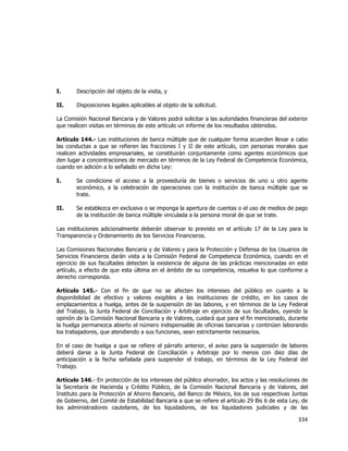  
	
  

I.

Descripción del objeto de la visita, y

II.

Disposiciones legales aplicables al objeto de la solicitud.

La Comisión Nacional Bancaria y de Valores podrá solicitar a las autoridades financieras del exterior
que realicen visitas en términos de este artículo un informe de los resultados obtenidos.
Artículo 144.- Las instituciones de banca múltiple que de cualquier forma acuerden llevar a cabo
las conductas a que se refieren las fracciones I y II de este artículo, con personas morales que
realicen actividades empresariales, se constituirán conjuntamente como agentes económicos que
den lugar a concentraciones de mercado en términos de la Ley Federal de Competencia Económica,
cuando en adición a lo señalado en dicha Ley:
I.

Se condicione el acceso a la proveeduría de bienes o servicios de uno u otro agente
económico, a la celebración de operaciones con la institución de banca múltiple que se
trate.

II.

Se establezca en exclusiva o se imponga la apertura de cuentas o el uso de medios de pago
de la institución de banca múltiple vinculada a la persona moral de que se trate.

Las instituciones adicionalmente deberán observar lo previsto en el artículo 17 de la Ley para la
Transparencia y Ordenamiento de los Servicios Financieros.
Las Comisiones Nacionales Bancaria y de Valores y para la Protección y Defensa de los Usuarios de
Servicios Financieros darán vista a la Comisión Federal de Competencia Económica, cuando en el
ejercicio de sus facultades detecten la existencia de alguna de las prácticas mencionadas en este
artículo, a efecto de que esta última en el ámbito de su competencia, resuelva lo que conforme a
derecho corresponda.
Artículo 145.- Con el fin de que no se afecten los intereses del público en cuanto a la
disponibilidad de efectivo y valores exigibles a las instituciones de crédito, en los casos de
emplazamientos a huelga, antes de la suspensión de las labores, y en términos de la Ley Federal
del Trabajo, la Junta Federal de Conciliación y Arbitraje en ejercicio de sus facultades, oyendo la
opinión de la Comisión Nacional Bancaria y de Valores, cuidará que para el fin mencionado, durante
la huelga permanezca abierto el número indispensable de oficinas bancarias y continúen laborando
los trabajadores, que atendiendo a sus funciones, sean estrictamente necesarios.
En el caso de huelga a que se refiere el párrafo anterior, el aviso para la suspensión de labores
deberá darse a la Junta Federal de Conciliación y Arbitraje por lo menos con diez días de
anticipación a la fecha señalada para suspender el trabajo, en términos de la Ley Federal del
Trabajo.
Artículo 146.- En protección de los intereses del público ahorrador, los actos y las resoluciones de
la Secretaría de Hacienda y Crédito Público, de la Comisión Nacional Bancaria y de Valores, del
Instituto para la Protección al Ahorro Bancario, del Banco de México, los de sus respectivas Juntas
de Gobierno, del Comité de Estabilidad Bancaria a que se refiere el artículo 29 Bis 6 de esta Ley, de
los administradores cautelares, de los liquidadores, de los liquidadores judiciales y de las

334	
  
	
  

 