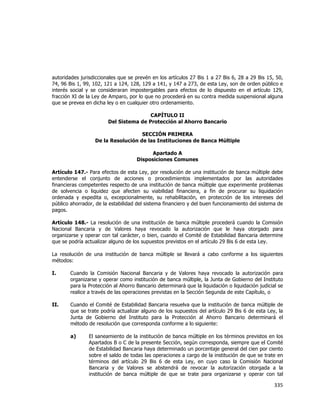  
	
  

autoridades jurisdiccionales que se prevén en los artículos 27 Bis 1 a 27 Bis 6, 28 a 29 Bis 15, 50,
74, 96 Bis 1, 99, 102, 121 a 124, 128, 129 a 141, y 147 a 273, de esta Ley, son de orden público e
interés social y se consideraran impostergables para efectos de lo dispuesto en el artículo 129,
fracción XI de la Ley de Amparo, por lo que no procederá en su contra medida suspensional alguna
que se prevea en dicha ley o en cualquier otro ordenamiento.
CAPÍTULO II
Del Sistema de Protección al Ahorro Bancario
SECCIÓN PRIMERA
De la Resolución de las Instituciones de Banca Múltiple
Apartado A
Disposiciones Comunes
Artículo 147.- Para efectos de esta Ley, por resolución de una institución de banca múltiple debe
entenderse el conjunto de acciones o procedimientos implementados por las autoridades
financieras competentes respecto de una institución de banca múltiple que experimente problemas
de solvencia o liquidez que afecten su viabilidad financiera, a fin de procurar su liquidación
ordenada y expedita o, excepcionalmente, su rehabilitación, en protección de los intereses del
público ahorrador, de la estabilidad del sistema financiero y del buen funcionamiento del sistema de
pagos.
Artículo 148.- La resolución de una institución de banca múltiple procederá cuando la Comisión
Nacional Bancaria y de Valores haya revocado la autorización que le haya otorgado para
organizarse y operar con tal carácter, o bien, cuando el Comité de Estabilidad Bancaria determine
que se podría actualizar alguno de los supuestos previstos en el artículo 29 Bis 6 de esta Ley.
La resolución de una institución de banca múltiple se llevará a cabo conforme a los siguientes
métodos:
I.

Cuando la Comisión Nacional Bancaria y de Valores haya revocado la autorización para
organizarse y operar como institución de banca múltiple, la Junta de Gobierno del Instituto
para la Protección al Ahorro Bancario determinará que la liquidación o liquidación judicial se
realice a través de las operaciones previstas en la Sección Segunda de este Capítulo, o

II.

Cuando el Comité de Estabilidad Bancaria resuelva que la institución de banca múltiple de
que se trate podría actualizar alguno de los supuestos del artículo 29 Bis 6 de esta Ley, la
Junta de Gobierno del Instituto para la Protección al Ahorro Bancario determinará el
método de resolución que corresponda conforme a lo siguiente:
a)

El saneamiento de la institución de banca múltiple en los términos previstos en los
Apartados B o C de la presente Sección, según corresponda, siempre que el Comité
de Estabilidad Bancaria haya determinado un porcentaje general del cien por ciento
sobre el saldo de todas las operaciones a cargo de la institución de que se trate en
términos del artículo 29 Bis 6 de esta Ley, en cuyo caso la Comisión Nacional
Bancaria y de Valores se abstendrá de revocar la autorización otorgada a la
institución de banca múltiple de que se trate para organizarse y operar con tal

335	
  
	
  

 