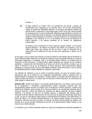  
	
  

carácter, o
b)

El pago conforme al artículo 198 o la transferencia de activos y pasivos de
conformidad con lo dispuesto en los artículos 194 o 197 de este ordenamiento,
cuando el Comité de Estabilidad Bancaria, en términos del segundo párrafo del
artículo 29 Bis 6, determine un porcentaje igual o menor al cien por ciento de todas
las operaciones que no sean consideradas obligaciones garantizadas en términos de
la Ley de Protección al Ahorro Bancario y de aquellas obligaciones garantizadas que
rebasen el límite señalado en el artículo 11 de esa misma Ley, con excepción de las
señaladas en las fracciones II, IV y V del artículo 10 de la Ley de Protección al
Ahorro Bancario y los pasivos derivados de la emisión de obligaciones
subordinadas.
El Instituto para la Protección al Ahorro Bancario deberá notificar a la Comisión
Nacional Bancaria y de Valores la adopción del método de resolución a que se
refiere este inciso, para efectos de que se lleve a cabo la revocación de la
autorización de la institución de que se trate para organizarse y operar con tal
carácter.

En los casos a que se refiere esta fracción, la Junta de Gobierno del Instituto para la Protección al
Ahorro Bancario deberá determinar el método de resolución que corresponda tomando en cuenta la
información disponible y el probable costo a la Hacienda Pública Federal o al Instituto para la
Protección al Ahorro Bancario. La determinación deberá adoptarse por mayoría de los miembros
asistentes, y requerirá del voto favorable de al menos uno de los tres primeros vocales a que se
refiere el artículo 75 de la Ley de Protección al Ahorro Bancario. Dicha determinación deberá
adoptarse en un plazo máximo de cinco días hábiles contados a partir de la fecha en que el Comité
de Estabilidad Bancaria hubiere adoptado la resolución mencionada.
Los métodos de resolución a que se refiere el presente artículo, así como los diversos actos u
operaciones que, en el ámbito de sus respectivas competencias, emitan o ejecuten para su
implementación la Secretaría de Hacienda y Crédito Público, la Comisión Nacional Bancaria y de
Valores, el Banco de México y el Instituto para la Protección al Ahorro Bancario, se considerarán de
orden público e interés social.
Artículo 149.- El Banco de México y la Comisión Nacional Bancaria y de Valores, previo acuerdo
de su Gobernador y Presidente, respectivamente, podrán comisionar personal para que
temporalmente preste servicios al Instituto para la Protección al Ahorro Bancario, cuando así lo
solicite dicho Instituto, previo acuerdo de su Junta de Gobierno, por considerarlo necesario para la
ejecución oportuna y eficaz del método de resolución de alguna institución de banca múltiple,
conforme a lo previsto en esta Ley. El estatuto orgánico o reglamento del Instituto para la
Protección al Ahorro Bancario deberá prever las funciones que el personal comisionado podrá llevar
a cabo, sin que en caso alguno pueda actuar en representación del Instituto. Para tales efectos, el
Banco de México y la Comisión Nacional Bancaria y de Valores podrán otorgar al personal que
comisionen, licencias con goce de sueldo. La duración de dichas licencias podrá ser superior a la
prevista en la Ley del Servicio Profesional de Carrera en la Administración Pública Federal, en los
casos en que resulte aplicable.
La comisión a que se refiere el párrafo anterior se regirá por las disposiciones laborales aplicables al

336	
  
	
  

 