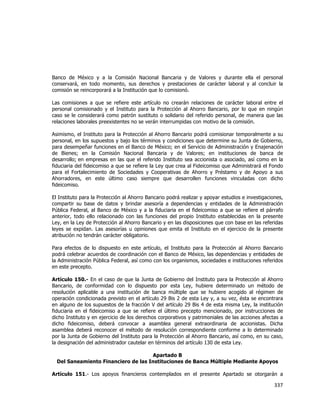  
	
  

Banco de México y a la Comisión Nacional Bancaria y de Valores y durante ella el personal
conservará, en todo momento, sus derechos y prestaciones de carácter laboral y al concluir la
comisión se reincorporará a la Institución que lo comisionó.
Las comisiones a que se refiere este artículo no crearán relaciones de carácter laboral entre el
personal comisionado y el Instituto para la Protección al Ahorro Bancario, por lo que en ningún
caso se le considerará como patrón sustituto o solidario del referido personal, de manera que las
relaciones laborales preexistentes no se verán interrumpidas con motivo de la comisión.
Asimismo, el Instituto para la Protección al Ahorro Bancario podrá comisionar temporalmente a su
personal, en los supuestos y bajo los términos y condiciones que determine su Junta de Gobierno,
para desempeñar funciones en el Banco de México; en el Servicio de Administración y Enajenación
de Bienes; en la Comisión Nacional Bancaria y de Valores; en instituciones de banca de
desarrollo; en empresas en las que el referido Instituto sea accionista o asociado, así como en la
fiduciaria del fideicomiso a que se refiere la Ley que crea al Fideicomiso que Administrará el Fondo
para el Fortalecimiento de Sociedades y Cooperativas de Ahorro y Préstamo y de Apoyo a sus
Ahorradores, en este último caso siempre que desarrollen funciones vinculadas con dicho
fideicomiso.
El Instituto para la Protección al Ahorro Bancario podrá realizar y apoyar estudios e investigaciones,
compartir su base de datos y brindar asesoría a dependencias y entidades de la Administración
Pública Federal, al Banco de México y a la fiduciaria en el fideicomiso a que se refiere el párrafo
anterior, todo ello relacionado con las funciones del propio Instituto establecidas en la presente
Ley, en la Ley de Protección al Ahorro Bancario y en las disposiciones que con base en las referidas
leyes se expidan. Las asesorías u opiniones que emita el Instituto en el ejercicio de la presente
atribución no tendrán carácter obligatorio.
Para efectos de lo dispuesto en este artículo, el Instituto para la Protección al Ahorro Bancario
podrá celebrar acuerdos de coordinación con el Banco de México, las dependencias y entidades de
la Administración Pública Federal, así como con los organismos, sociedades e instituciones referidos
en este precepto.
Artículo 150.- En el caso de que la Junta de Gobierno del Instituto para la Protección al Ahorro
Bancario, de conformidad con lo dispuesto por esta Ley, hubiere determinado un método de
resolución aplicable a una institución de banca múltiple que se hubiere acogido al régimen de
operación condicionada previsto en el artículo 29 Bis 2 de esta Ley y, a su vez, ésta se encontrara
en alguno de los supuestos de la fracción V del artículo 29 Bis 4 de esta misma Ley, la institución
fiduciaria en el fideicomiso a que se refiere el último precepto mencionado, por instrucciones de
dicho Instituto y en ejercicio de los derechos corporativos y patrimoniales de las acciones afectas a
dicho fideicomiso, deberá convocar a asamblea general extraordinaria de accionistas. Dicha
asamblea deberá reconocer el método de resolución correspondiente conforme a lo determinado
por la Junta de Gobierno del Instituto para la Protección al Ahorro Bancario, así como, en su caso,
la designación del administrador cautelar en términos del artículo 130 de esta Ley.
Apartado B
Del Saneamiento Financiero de las Instituciones de Banca Múltiple Mediante Apoyos
Artículo 151.- Los apoyos financieros contemplados en el presente Apartado se otorgarán a

337	
  
	
  

 