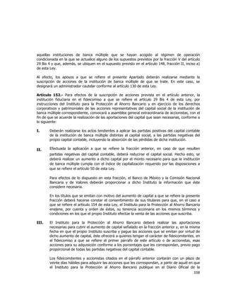  
	
  

aquellas instituciones de banca múltiple que se hayan acogido al régimen de operación
condicionada en la que se actualice alguno de los supuestos previstos por la fracción V del artículo
29 Bis 4 y que, además, se ubiquen en el supuesto previsto en el artículo 148, fracción II, inciso a)
de esta Ley.
Al efecto, los apoyos a que se refiere el presente Apartado deberán realizarse mediante la
suscripción de acciones de la institución de banca múltiple de que se trate. En este caso, se
designará un administrador cautelar conforme al artículo 130 de esta Ley.
Artículo 152.- Para efectos de la suscripción de acciones prevista en el artículo anterior, la
institución fiduciaria en el fideicomiso a que se refiere el artículo 29 Bis 4 de esta Ley, por
instrucciones del Instituto para la Protección al Ahorro Bancario y en ejercicio de los derechos
corporativos y patrimoniales de las acciones representativas del capital social de la institución de
banca múltiple correspondiente, convocará a asamblea general extraordinaria de accionistas, con el
fin de que se acuerde la realización de las aportaciones del capital que sean necesarias, conforme a
lo siguiente:
I.

Deberán realizarse los actos tendientes a aplicar las partidas positivas del capital contable
de la institución de banca múltiple distintas al capital social, a las partidas negativas del
propio capital contable, incluyendo la absorción de las pérdidas de dicha institución.

II.

Efectuada la aplicación a que se refiere la fracción anterior, en caso de que resulten
partidas negativas del capital contable, deberá reducirse el capital social. Hecho esto, se
deberá realizar un aumento a dicho capital por el monto necesario para que la institución
de banca múltiple cumpla con el índice de capitalización requerido por las disposiciones a
que se refiere el artículo 50 de esta Ley.
Para efectos de lo dispuesto en esta fracción, el Banco de México y la Comisión Nacional
Bancaria y de Valores deberán proporcionar a dicho Instituto la información que éste
considere necesaria.
En los títulos que se emitan con motivo del aumento de capital a que se refiere la presente
fracción deberá hacerse constar el consentimiento de sus titulares para que, en el caso a
que se refiere el artículo 154 de esta Ley, el Instituto para la Protección al Ahorro Bancario
enajene, por cuenta y orden de éstos, su tenencia accionaria en los mismos términos y
condiciones en los que el propio Instituto efectúe la venta de las acciones que suscriba.

III.

El Instituto para la Protección al Ahorro Bancario deberá realizar las aportaciones
necesarias para cubrir el aumento de capital señalado en la fracción anterior y, en la misma
fecha en que el propio Instituto suscriba y pague las acciones que se emitan por virtud de
dicho aumento de capital, éste ofrecerá a quienes tengan el carácter de fideicomitentes, en
el fideicomiso a que se refiere el primer párrafo de este artículo o de accionistas, esas
acciones para su adquisición conforme a los porcentajes que les correspondan, previo pago
proporcional de todas las partidas negativas del capital contable.
Los fideicomitentes y accionistas citados en el párrafo anterior contarán con un plazo de
veinte días hábiles para adquirir las acciones que les correspondan, a partir de aquél en que
el Instituto para la Protección al Ahorro Bancario publique en el Diario Oficial de la

338	
  
	
  

 