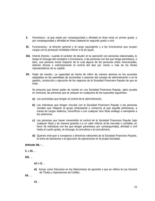  
	
  

I.

Parentesco.- al que existe por consanguinidad y afinidad en línea recta en primer grado, y
por consanguinidad y afinidad en línea colateral en segundo grado o civil.

II.

Funcionarios.- al director general o el cargo equivalente y a los funcionarios que ocupen
cargos con la jerarquía inmediata inferior a la de aquél.

III. Interés Directo.- cuando el carácter de deudor en la operación con personas relacionadas, lo
tenga el cónyuge del consejero o funcionario, o las personas con las que tenga parentesco, o
bien, una persona moral respecto de la cual alguna de las personas antes mencionadas,
detente directa o indirectamente el control del diez por ciento o más de los títulos
representativos de su capital.
IV.

Poder de mando.- La capacidad de hecho de influir de manera decisiva en los acuerdos
adoptados en las asambleas de accionistas o sesiones del consejo de administración o en la
gestión, conducción y ejecución de los negocios de la Sociedad Financiera Popular de que se
trate.
Se presume que tienen poder de mando en una Sociedad Financiera Popular, salvo prueba
en contrario, las personas que se ubiquen en cualquiera de los supuestos siguientes:
a) Los accionistas que tengan el control de la administración.
b) Los individuos que tengan vínculos con la Sociedad Financiera Popular o las personas
morales que integran el grupo empresarial o consorcio al que aquella pertenezca, a
través de cargos vitalicios, honoríficos o con cualquier otro título análogo o semejante a
los anteriores.
c) Las personas que hayan transmitido el control de la Sociedad Financiera Popular bajo
cualquier título y de manera gratuita o a un valor inferior al de mercado o contable, en
favor de individuos con los que tengan parentesco por consanguinidad, afinidad o civil
hasta el cuarto grado, el cónyuge, la concubina o el concubinario.
d) Quienes instruyan a consejeros o directivos relevantes de la Sociedad Financiera Popular,
la toma de decisiones o la ejecución de operaciones en la propia Sociedad.

Artículo 36.- …
I. a II. …
III. …
a) a c) …
d) Actuar como Fiduciaria en los fideicomisos de garantía a que se refiere la Ley General
de Títulos y Operaciones de Crédito.
IV. …
a) …

33	
  
	
  

 