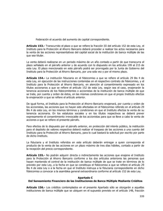  
	
  

Federación el acuerdo del aumento de capital correspondiente.
Artículo 153.- Transcurrido el plazo a que se refiere la fracción III del artículo 152 de esta Ley, el
Instituto para la Protección al Ahorro Bancario deberá proceder a realizar los actos necesarios para
la venta de las acciones representativas del capital social de la institución de banca múltiple de las
que sea titular.
La venta deberá realizarse en un periodo máximo de un año contado a partir de que transcurra el
plazo señalado en el párrafo anterior y de acuerdo con lo dispuesto en los artículos 199 al 215 de
esta Ley. El plazo mencionado en este párrafo podrá ser prorrogado por la Junta de Gobierno del
Instituto para la Protección al Ahorro Bancario, por una sola vez y por el mismo plazo.
Artículo 154.- La institución fiduciaria en el fideicomiso a que se refiere el artículo 29 Bis 4 de
esta Ley, en ejecución de las instrucciones contenidas en el respectivo contrato de fideicomiso, y el
Instituto para la Protección al Ahorro Bancario, en atención al consentimiento expresado en los
títulos accionarios a que se refiere el artículo 152 de esta Ley, según sea el caso, enajenarán la
tenencia accionaria de los fideicomitentes o accionistas de la institución de banca múltiple de que
se trate, por cuenta y orden de éstos, en las mismas condiciones en que el propio Instituto efectúe
la enajenación a que se refiere el artículo anterior.
De igual forma, el Instituto para la Protección al Ahorro Bancario enajenará, por cuenta y orden de
los accionistas, las acciones que no hayan sido afectadas en el fideicomiso referido en el artículo 29
Bis 4 de esta Ley, en los mismos términos y condiciones en que el Instituto efectúe la venta de su
tenencia accionaria. En los estatutos sociales y en los títulos respectivos se deberá prever
expresamente el consentimiento irrevocable de los accionistas para que se lleve a cabo la venta de
acciones a que se refiere el presente párrafo.
Para efectos de lo dispuesto por el párrafo anterior, en protección del interés público, la institución
para el depósito de valores respectiva deberá realizar el traspaso de las acciones a una cuenta del
Instituto para la Protección al Ahorro Bancario, para lo cual bastará la solicitud por escrito por parte
de dicho Instituto.
La fiduciaria y el Instituto referidos en este artículo deberán entregar a quien corresponda el
producto de la venta de las acciones en un plazo máximo de tres días hábiles, contado a partir de
la recepción del precio correspondiente.
Artículo 155.- No podrán adquirir directa o indirectamente las acciones que enajene el Instituto
para la Protección al Ahorro Bancario conforme a los dos artículos anteriores las personas que
hayan mantenido el control de la institución de banca múltiple de que se trate en términos de lo
previsto por esta Ley, a la fecha en que se constituya el fideicomiso a que se refiere el artículo 29
Bis 4 de esta Ley o a la fecha en que el Instituto instruya a la fiduciaria correspondiente en dicho
fideicomiso a convocar a la asamblea general extraordinaria conforme al artículo 152 de esta Ley.
Apartado C
Del Saneamiento Financiero de las Instituciones de Banca Múltiple Mediante Créditos
Artículo 156.- Los créditos contemplados en el presente Apartado sólo se otorgarán a aquellas
instituciones de banca múltiple que se ubiquen en el supuesto previsto en el artículo 148, fracción

339	
  
	
  

 