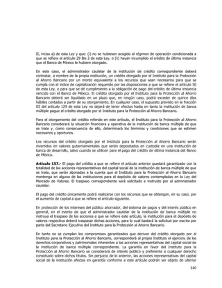  
	
  

II, inciso a) de esta Ley y que: (i) no se hubiesen acogido al régimen de operación condicionada a
que se refiere el artículo 29 Bis 2 de esta Ley, o (ii) hayan incumplido el crédito de última instancia
que el Banco de México le hubiere otorgado.
En este caso, el administrador cautelar de la institución de crédito correspondiente deberá
contratar, a nombre de la propia institución, un crédito otorgado por el Instituto para la Protección
al Ahorro Bancario por un monto equivalente a los recursos que sean necesarios para que se
cumpla con el índice de capitalización requerido por las disposiciones a que se refiere el artículo 50
de esta Ley, o para que se dé cumplimiento a la obligación de pago del crédito de última instancia
vencido con el Banco de México. El crédito otorgado por el Instituto para la Protección al Ahorro
Bancario deberá ser liquidado en un plazo que, en ningún caso, podrá exceder de quince días
hábiles contados a partir de su otorgamiento. En cualquier caso, el supuesto previsto en la fracción
III del artículo 129 de esta Ley no dejará de tener efectos hasta en tanto la institución de banca
múltiple pague el crédito otorgado por el Instituto para la Protección al Ahorro Bancario.
Para el otorgamiento del crédito referido en este artículo, el Instituto para la Protección al Ahorro
Bancario considerará la situación financiera y operativa de la institución de banca múltiple de que
se trate y, como consecuencia de ello, determinará los términos y condiciones que se estimen
necesarios y oportunos.
Los recursos del crédito otorgado por el Instituto para la Protección al Ahorro Bancario serán
invertidos en valores gubernamentales que serán depositados en custodia en una institución de
banca de desarrollo, salvo cuando se utilicen para el pago del crédito de última instancia del Banco
de México.
Artículo 157.- El pago del crédito a que se refiere el artículo anterior quedará garantizado con la
totalidad de las acciones representativas del capital social de la institución de banca múltiple de que
se trate, que serán abonadas a la cuenta que el Instituto para la Protección al Ahorro Bancario
mantenga en alguna de las instituciones para el depósito de valores contempladas en la Ley del
Mercado de Valores. El traspaso correspondiente será solicitado e instruido por el administrador
cautelar.
El pago del crédito únicamente podrá realizarse con los recursos que se obtengan, en su caso, por
el aumento de capital a que se refiere el artículo siguiente.
En protección de los intereses del público ahorrador, del sistema de pagos y del interés público en
general, en el evento de que el administrador cautelar de la institución de banca múltiple no
instruya el traspaso de las acciones a que se refiere este artículo, la institución para el depósito de
valores respectiva deberá traspasar dichas acciones, para lo cual bastará la solicitud por escrito por
parte del Secretario Ejecutivo del Instituto para la Protección al Ahorro Bancario.
En tanto no se cumplan los compromisos garantizados que deriven del crédito otorgado por el
Instituto para la Protección al Ahorro Bancario, corresponderá al propio Instituto el ejercicio de los
derechos corporativos y patrimoniales inherentes a las acciones representativas del capital social de
la institución de banca múltiple correspondiente. La garantía en favor del Instituto para la
Protección al Ahorro Bancario se considerará de interés público y preferente a cualquier derecho
constituido sobre dichos títulos. Sin perjuicio de lo anterior, las acciones representativas del capital
social de la institución afectas en garantía conforme a este artículo podrán ser objeto de ulterior

340	
  
	
  

 