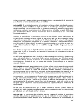  
	
  

gravamen, siempre y cuando se trate de operaciones tendientes a la capitalización de la institución
y no afecte los derechos constituidos a favor del Instituto.
Artículo 158.- El administrador cautelar de la institución de banca múltiple deberá publicar avisos,
cuando menos, en dos periódicos de amplia circulación en la ciudad que corresponda al domicilio
de dicha institución, con el propósito de que los titulares de las acciones representativas del capital
social de esa institución tengan conocimiento del otorgamiento del crédito por parte del Instituto
para la Protección al Ahorro Bancario, así como del plazo de vencimiento de éste y los demás
términos y condiciones.
Asimismo, el administrador cautelar deberá convocar a una asamblea general extraordinaria de
accionistas de la institución de banca múltiple de que se trate, a la cual podrán asistir los titulares
de las acciones representativas del capital social de dicha institución. En su caso, el Instituto para la
Protección al Ahorro Bancario, en ejercicio de los derechos corporativos y patrimoniales señalados
en el último párrafo del artículo 157 acordará un aumento de capital en la cantidad necesaria para
que la institución de banca múltiple esté en posibilidad de pagar el crédito otorgado por el propio
Instituto.
Para efectos de lo previsto en el párrafo anterior, la asamblea de accionistas de la institución de
que se trate, incluida su convocatoria, se celebrará de conformidad con lo dispuesto en el artículo
29 Bis 1 de esta Ley.
Los accionistas que deseen suscribir y pagar las acciones derivadas del aumento de capital a que se
refiere este artículo deberán comunicarlo al administrador cautelar para que el Instituto para la
Protección al Ahorro Bancario, en ejercicio de los derechos corporativos y patrimoniales que le
corresponden en términos de esta Ley, adopte los acuerdos correspondientes en la asamblea
celebrada al efecto.
Artículo 159.- Celebrada la asamblea a que se refiere el artículo anterior, los accionistas contarán
con un plazo de cuatro días hábiles para suscribir y pagar las acciones que se emitan como
consecuencia del aumento de capital que, en su caso, se haya decretado. La suscripción del
aumento de capital será en proporción a la tenencia accionaria individual y previa absorción de las
pérdidas de la institución de banca múltiple, en la medida que a cada accionista le corresponda.
Como excepción a lo mencionado en el párrafo anterior, los accionistas tendrán derecho a suscribir
y pagar acciones en un número mayor a aquél que les corresponda conforme a dicho párrafo, en
caso de que no se suscriban y paguen en su totalidad las acciones que se emitan por virtud del
aumento de capital. El supuesto a que se refiere este párrafo quedará sujeto a lo previsto en esta
Ley para adquirir o transmitir acciones representativas del capital social de las instituciones de
banca múltiple.
En todo caso, el aumento de capital que se efectúe conforme al presente Apartado deberá ser
suficiente para que la institución de banca múltiple esté en posibilidad de pagar el crédito otorgado
por el Instituto para la Protección al Ahorro Bancario.
Artículo 160.- En caso de que los accionistas suscriban y paguen la totalidad de las acciones
derivadas del aumento de capital necesario para que la institución de banca múltiple esté en
posibilidad de pagar el crédito otorgado por el Instituto para la Protección al Ahorro Bancario, el

341	
  
	
  

 