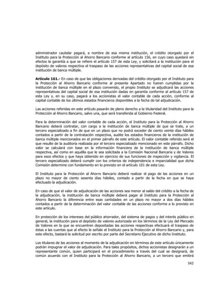  
	
  

administrador cautelar pagará, a nombre de esa misma institución, el crédito otorgado por el
Instituto para la Protección al Ahorro Bancario conforme al artículo 156, en cuyo caso quedará sin
efectos la garantía a que se refiere el artículo 157 de esta Ley, y solicitará a la institución para el
depósito de valores respectiva el traspaso de las acciones representativas del capital social de esa
institución de banca múltiple.
Artículo 161.- En caso de que las obligaciones derivadas del crédito otorgado por el Instituto para
la Protección al Ahorro Bancario conforme al presente Apartado no fueren cumplidas por la
institución de banca múltiple en el plazo convenido, el propio Instituto se adjudicará las acciones
representativas del capital social de esa institución dadas en garantía conforme al artículo 157 de
esta Ley y, en su caso, pagará a los accionistas el valor contable de cada acción, conforme al
capital contable de los últimos estados financieros disponibles a la fecha de tal adjudicación.
Las acciones referidas en este artículo pasarán de pleno derecho a la titularidad del Instituto para la
Protección al Ahorro Bancario, salvo una, que será transferida al Gobierno Federal.
Para la determinación del valor contable de cada acción, el Instituto para la Protección al Ahorro
Bancario deberá contratar, con cargo a la institución de banca múltiple de que se trate, a un
tercero especializado a fin de que en un plazo que no podrá exceder de ciento veinte días hábiles
contados a partir de la contratación respectiva, audite los estados financieros de la institución de
banca múltiple mencionados en el primer párrafo de este artículo. El valor contable referido será el
que resulte de la auditoría realizada por el tercero especializado mencionado en este párrafo. Dicho
valor se calculará con base en la información financiera de la institución de banca múltiple
respectiva, así como en aquélla que le sea solicitada a la Comisión Nacional Bancaria y de Valores
para esos efectos y que haya obtenido en ejercicio de sus funciones de inspección y vigilancia. El
tercero especializado deberá cumplir con los criterios de independencia e imparcialidad que dicha
Comisión determine con fundamento en lo previsto en el artículo 101 de esta Ley.
El Instituto para la Protección al Ahorro Bancario deberá realizar el pago de las acciones en un
plazo no mayor de ciento sesenta días hábiles, contado a partir de la fecha en que se haya
efectuado la adjudicación.
En caso de que el valor de adjudicación de las acciones sea menor al saldo del crédito a la fecha de
la adjudicación, la institución de banca múltiple deberá pagar al Instituto para la Protección al
Ahorro Bancario la diferencia entre esas cantidades en un plazo no mayor a dos días hábiles
contados a partir de la determinación del valor contable de las acciones conforme a lo previsto en
este artículo.
En protección de los intereses del público ahorrador, del sistema de pagos y del interés público en
general, la institución para el depósito de valores autorizada en los términos de la Ley del Mercado
de Valores en la que se encuentren depositadas las acciones respectivas efectuará el traspaso de
éstas a las cuentas que al efecto le señale el Instituto para la Protección al Ahorro Bancario y, para
este efecto, bastará la solicitud por escrito por parte del Secretario Ejecutivo de dicho Instituto.
Los titulares de las acciones al momento de la adjudicación en términos de este artículo únicamente
podrán impugnar el valor de adjudicación. Para tales propósitos, dichos accionistas designarán a un
representante común, quien participará en el procedimiento a través del cual se designará, de
común acuerdo con el Instituto para la Protección al Ahorro Bancario, a un tercero que emitirá

342	
  
	
  

 