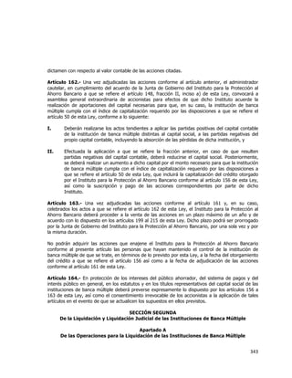  
	
  

dictamen con respecto al valor contable de las acciones citadas.
Artículo 162.- Una vez adjudicadas las acciones conforme al artículo anterior, el administrador
cautelar, en cumplimiento del acuerdo de la Junta de Gobierno del Instituto para la Protección al
Ahorro Bancario a que se refiere el artículo 148, fracción II, inciso a) de esta Ley, convocará a
asamblea general extraordinaria de accionistas para efectos de que dicho Instituto acuerde la
realización de aportaciones del capital necesarias para que, en su caso, la institución de banca
múltiple cumpla con el índice de capitalización requerido por las disposiciones a que se refiere el
artículo 50 de esta Ley, conforme a lo siguiente:
I.

Deberán realizarse los actos tendientes a aplicar las partidas positivas del capital contable
de la institución de banca múltiple distintas al capital social, a las partidas negativas del
propio capital contable, incluyendo la absorción de las pérdidas de dicha institución, y

II.

Efectuada la aplicación a que se refiere la fracción anterior, en caso de que resulten
partidas negativas del capital contable, deberá reducirse el capital social. Posteriormente,
se deberá realizar un aumento a dicho capital por el monto necesario para que la institución
de banca múltiple cumpla con el índice de capitalización requerido por las disposiciones a
que se refiere el artículo 50 de esta Ley, que incluirá la capitalización del crédito otorgado
por el Instituto para la Protección al Ahorro Bancario conforme al artículo 156 de esta Ley,
así como la suscripción y pago de las acciones correspondientes por parte de dicho
Instituto.

Artículo 163.- Una vez adjudicadas las acciones conforme al artículo 161 y, en su caso,
celebrados los actos a que se refiere el artículo 162 de esta Ley, el Instituto para la Protección al
Ahorro Bancario deberá proceder a la venta de las acciones en un plazo máximo de un año y de
acuerdo con lo dispuesto en los artículos 199 al 215 de esta Ley. Dicho plazo podrá ser prorrogado
por la Junta de Gobierno del Instituto para la Protección al Ahorro Bancario, por una sola vez y por
la misma duración.
No podrán adquirir las acciones que enajene el Instituto para la Protección al Ahorro Bancario
conforme al presente artículo las personas que hayan mantenido el control de la institución de
banca múltiple de que se trate, en términos de lo previsto por esta Ley, a la fecha del otorgamiento
del crédito a que se refiere el artículo 156 así como a la fecha de adjudicación de las acciones
conforme al artículo 161 de esta Ley.
Artículo 164.- En protección de los intereses del público ahorrador, del sistema de pagos y del
interés público en general, en los estatutos y en los títulos representativos del capital social de las
instituciones de banca múltiple deberá preverse expresamente lo dispuesto por los artículos 156 a
163 de esta Ley, así como el consentimiento irrevocable de los accionistas a la aplicación de tales
artículos en el evento de que se actualicen los supuestos en ellos previstos.
SECCIÓN SEGUNDA
De la Liquidación y Liquidación Judicial de las Instituciones de Banca Múltiple
Apartado A
De las Operaciones para la Liquidación de las Instituciones de Banca Múltiple

343	
  
	
  

 
