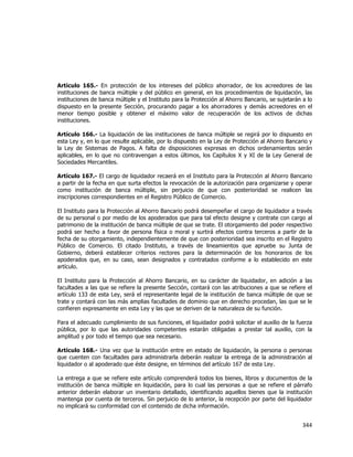  
	
  

Artículo 165.- En protección de los intereses del público ahorrador, de los acreedores de las
instituciones de banca múltiple y del público en general, en los procedimientos de liquidación, las
instituciones de banca múltiple y el Instituto para la Protección al Ahorro Bancario, se sujetarán a lo
dispuesto en la presente Sección, procurando pagar a los ahorradores y demás acreedores en el
menor tiempo posible y obtener el máximo valor de recuperación de los activos de dichas
instituciones.
Artículo 166.- La liquidación de las instituciones de banca múltiple se regirá por lo dispuesto en
esta Ley y, en lo que resulte aplicable, por lo dispuesto en la Ley de Protección al Ahorro Bancario y
la Ley de Sistemas de Pagos. A falta de disposiciones expresas en dichos ordenamientos serán
aplicables, en lo que no contravengan a estos últimos, los Capítulos X y XI de la Ley General de
Sociedades Mercantiles.
Artículo 167.- El cargo de liquidador recaerá en el Instituto para la Protección al Ahorro Bancario
a partir de la fecha en que surta efectos la revocación de la autorización para organizarse y operar
como institución de banca múltiple, sin perjuicio de que con posterioridad se realicen las
inscripciones correspondientes en el Registro Público de Comercio.
El Instituto para la Protección al Ahorro Bancario podrá desempeñar el cargo de liquidador a través
de su personal o por medio de los apoderados que para tal efecto designe y contrate con cargo al
patrimonio de la institución de banca múltiple de que se trate. El otorgamiento del poder respectivo
podrá ser hecho a favor de persona física o moral y surtirá efectos contra terceros a partir de la
fecha de su otorgamiento, independientemente de que con posterioridad sea inscrito en el Registro
Público de Comercio. El citado Instituto, a través de lineamientos que apruebe su Junta de
Gobierno, deberá establecer criterios rectores para la determinación de los honorarios de los
apoderados que, en su caso, sean designados y contratados conforme a lo establecido en este
artículo.
El Instituto para la Protección al Ahorro Bancario, en su carácter de liquidador, en adición a las
facultades a las que se refiere la presente Sección, contará con las atribuciones a que se refiere el
artículo 133 de esta Ley, será el representante legal de la institución de banca múltiple de que se
trate y contará con las más amplias facultades de dominio que en derecho procedan, las que se le
confieren expresamente en esta Ley y las que se deriven de la naturaleza de su función.
Para el adecuado cumplimiento de sus funciones, el liquidador podrá solicitar el auxilio de la fuerza
pública, por lo que las autoridades competentes estarán obligadas a prestar tal auxilio, con la
amplitud y por todo el tiempo que sea necesario.
Artículo 168.- Una vez que la institución entre en estado de liquidación, la persona o personas
que cuenten con facultades para administrarla deberán realizar la entrega de la administración al
liquidador o al apoderado que éste designe, en términos del artículo 167 de esta Ley.
La entrega a que se refiere este artículo comprenderá todos los bienes, libros y documentos de la
institución de banca múltiple en liquidación, para lo cual las personas a que se refiere el párrafo
anterior deberán elaborar un inventario detallado, identificando aquellos bienes que la institución
mantenga por cuenta de terceros. Sin perjuicio de lo anterior, la recepción por parte del liquidador
no implicará su conformidad con el contenido de dicha información.

344	
  
	
  

 