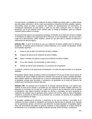  
	
  

Los funcionarios y empleados de la institución de banca múltiple que tengan bajo su cuidado bienes
que ésta posea, administre o de los cuales sea propietaria, incluyendo los libros, papeles, registros,
documentos, bases de datos o cualquier otro sistema de almacenamiento de información, se
considerarán depositarios de tales bienes a partir de que dicha institución entre en estado de
liquidación, por lo que deberán rendir cuentas sobre su estado al liquidador, quien en cualquier
momento podrá solicitar su entrega.
Se presumirá que toda la correspondencia que llegue al domicilio de la institución de banca múltiple
en liquidación es relativa a las operaciones de la misma por lo que el liquidador, una vez que esté a
cargo de la administración, podrá recibirla y abrirla sin que para ello se requiera la presencia o
autorización de persona alguna.
Artículo 169.- A partir de la fecha en que una institución de banca múltiple entre en estado de
liquidación, el Instituto para la Protección al Ahorro Bancario, en su carácter de liquidador, tendrá
las facultades siguientes:
I.

Cobrar lo que se deba a la institución de banca múltiple;

II.

Enajenar los activos de la institución de banca múltiple;

III.

Pagar o transferir los pasivos a cargo de la institución de banca múltiple;

IV.

En su caso, liquidar a los accionistas su haber social, y

V.

Realizar los demás actos tendientes a la conclusión de la liquidación.

Lo anterior, conforme a las operaciones de liquidación y el orden de pago previstos en el presente
Apartado.
El liquidador deberá realizar el balance inicial de la liquidación a fin de que el valor de los activos de
la institución de banca múltiple se determine conforme a las normas de registro contable aplicables.
Dicho balance deberá ser dictaminado por un tercero especializado de reconocida experiencia que
el liquidador contrate para tal efecto, y someterse a la aprobación de la Junta de Gobierno del
Instituto para la Protección al Ahorro Bancario.
Artículo 170.- Sin perjuicio de la facultad de la Comisión Nacional Bancaria y de Valores para
ordenar el cierre de las oficinas y sucursales de una institución de banca múltiple conforme a lo
dispuesto en el artículo 141 de esta Ley, a partir de la fecha en que la institución entre en estado
de liquidación, ésta deberá mantener cerradas sus oficinas y sucursales, así como suspender la
realización de cualquier tipo de operación activa, pasiva o de servicio, hasta en tanto el liquidador
resuelva lo conducente en términos de la presente Ley. Lo anterior, sin perjuicio de lo establecido
en la Ley de Sistemas de Pagos.
El liquidador establecerá los términos y condiciones en los que las oficinas y sucursales de la
institución de banca múltiple en liquidación permanecerán abiertas para la atención de la clientela
por las operaciones activas y de servicios que determine el propio liquidador. El liquidador deberá
hacer del conocimiento del público en general, mediante un aviso publicado en el Diario Oficial de
la Federación y en un periódico de amplia circulación nacional, dichos términos y condiciones.

345	
  
	
  

 