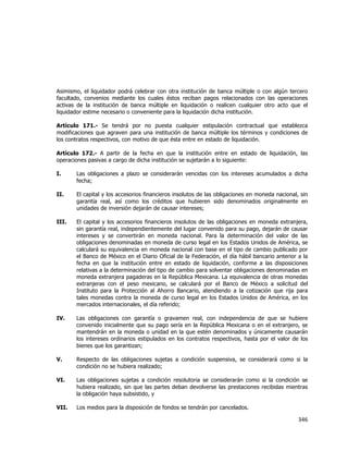  
	
  

Asimismo, el liquidador podrá celebrar con otra institución de banca múltiple o con algún tercero
facultado, convenios mediante los cuales éstos reciban pagos relacionados con las operaciones
activas de la institución de banca múltiple en liquidación o realicen cualquier otro acto que el
liquidador estime necesario o conveniente para la liquidación dicha institución.
Artículo 171.- Se tendrá por no puesta cualquier estipulación contractual que establezca
modificaciones que agraven para una institución de banca múltiple los términos y condiciones de
los contratos respectivos, con motivo de que ésta entre en estado de liquidación.
Artículo 172.- A partir de la fecha en que la institución entre en estado de liquidación, las
operaciones pasivas a cargo de dicha institución se sujetarán a lo siguiente:
I.

Las obligaciones a plazo se considerarán vencidas con los intereses acumulados a dicha
fecha;

II.

El capital y los accesorios financieros insolutos de las obligaciones en moneda nacional, sin
garantía real, así como los créditos que hubieren sido denominados originalmente en
unidades de inversión dejarán de causar intereses;

III.

El capital y los accesorios financieros insolutos de las obligaciones en moneda extranjera,
sin garantía real, independientemente del lugar convenido para su pago, dejarán de causar
intereses y se convertirán en moneda nacional. Para la determinación del valor de las
obligaciones denominadas en moneda de curso legal en los Estados Unidos de América, se
calculará su equivalencia en moneda nacional con base en el tipo de cambio publicado por
el Banco de México en el Diario Oficial de la Federación, el día hábil bancario anterior a la
fecha en que la institución entre en estado de liquidación, conforme a las disposiciones
relativas a la determinación del tipo de cambio para solventar obligaciones denominadas en
moneda extranjera pagaderas en la República Mexicana. La equivalencia de otras monedas
extranjeras con el peso mexicano, se calculará por el Banco de México a solicitud del
Instituto para la Protección al Ahorro Bancario, atendiendo a la cotización que rija para
tales monedas contra la moneda de curso legal en los Estados Unidos de América, en los
mercados internacionales, el día referido;

IV.

Las obligaciones con garantía o gravamen real, con independencia de que se hubiere
convenido inicialmente que su pago sería en la República Mexicana o en el extranjero, se
mantendrán en la moneda o unidad en la que estén denominados y únicamente causarán
los intereses ordinarios estipulados en los contratos respectivos, hasta por el valor de los
bienes que los garantizan;

V.

Respecto de las obligaciones sujetas a condición suspensiva, se considerará como si la
condición no se hubiera realizado;

VI.

Las obligaciones sujetas a condición resolutoria se considerarán como si la condición se
hubiera realizado, sin que las partes deban devolverse las prestaciones recibidas mientras
la obligación haya subsistido, y

VII.

Los medios para la disposición de fondos se tendrán por cancelados.

346	
  
	
  

 