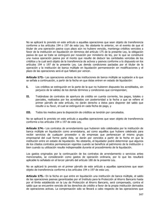  
	
  

No se aplicará lo previsto en este artículo a aquellas operaciones que sean objeto de transferencia
conforme a los artículos 194 o 197 de esta Ley. No obstante lo anterior, en el evento de que el
titular de una operación pasiva cuyo plazo aún no hubiere vencido, mantenga créditos vencidos a
favor de la institución en liquidación en términos del artículo 175 de la presente Ley, la obligación
pasiva de que se trate se extinguirá por novación por ministerio de ley, por lo que se constituirá
una nueva operación pasiva por el monto que resulte de deducir las cantidades vencidas de los
créditos y la cual será objeto de la transferencia de activos y pasivos conforme a lo dispuesto en los
artículos 194 o 197 de la presente Ley. Las demás condiciones pactadas por el titular de la
operación y la institución de banca múltiple en liquidación permanecerán sin modificaciones y el
plazo de las operaciones será el que faltare por vencer.
Artículo 173.- Las operaciones activas de las instituciones de banca múltiple se sujetarán a lo que
se señala a continuación, a partir de la fecha en que éstas entren en estado de liquidación:
I.

Los créditos se extinguirán en la parte de la que no hubieren dispuesto los acreditados, sin
perjuicio de la validez de los demás términos y condiciones que correspondan;

II.

Tratándose de contratos de apertura de crédito en cuenta corriente, los pagos, totales o
parciales, realizados por los acreditados con posterioridad a la fecha a que se refiere el
primer párrafo de este artículo, no darán derecho a éstos para disponer del saldo que
resulte a su favor, el cual se extinguirá en cada fecha de pago, y

III.

Todos los medios para la disposición de créditos se tendrán por cancelados.

No se aplicará lo previsto en este artículo a aquellas operaciones que sean objeto de transferencia
conforme a los artículos 194 o 197 de esta Ley.
Artículo 174.- Los contratos de arrendamiento que hubieren sido celebrados por la institución de
banca múltiple en liquidación como arrendataria, así como aquéllos que hubiere celebrado para
recibir servicios de cualquier proveedor o de empresas que pertenezcan al mismo grupo
empresarial del cual forme parte ésta, se darán por vencidos a partir de la fecha en que la
institución entre en estado de liquidación. No obstante, el liquidador podrá determinar que algunos
de los citados contratos permanezcan vigentes cuando se beneficie al patrimonio de la institución o
bien cuando su utilización resulte indispensable durante el procedimiento de la liquidación.
Los gastos originados por la continuación de los contratos de arrendamiento o servicios antes
mencionados, se considerarán como gastos de operación ordinaria, por lo que les resultará
aplicable lo señalado en el tercer párrafo del artículo 180 de la presente Ley.
No se aplicará lo previsto en el primer párrafo de este artículo a aquellas operaciones que sean
objeto de transferencia conforme a los artículos 194 o 197 de esta Ley.
Artículo 175.- En la fecha en que entre en liquidación una institución de banca múltiple, el saldo
de las operaciones pasivas garantizadas por el Instituto para la Protección al Ahorro Bancario hasta
por el límite establecido en la Ley de Protección al Ahorro Bancario, será compensado, contra el
saldo que se encuentre vencido de los derechos de crédito a favor de la propia institución derivados
de operaciones activas. La compensación solo se llevará a cabo respecto de las operaciones que

347	
  
	
  

 