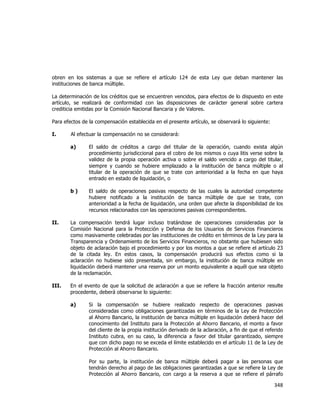  
	
  

obren en los sistemas a que se refiere el artículo 124 de esta Ley que deban mantener las
instituciones de banca múltiple.
La determinación de los créditos que se encuentren vencidos, para efectos de lo dispuesto en este
artículo, se realizará de conformidad con las disposiciones de carácter general sobre cartera
crediticia emitidas por la Comisión Nacional Bancaria y de Valores.
Para efectos de la compensación establecida en el presente artículo, se observará lo siguiente:
I.

Al efectuar la compensación no se considerará:
a)

El saldo de créditos a cargo del titular de la operación, cuando exista algún
procedimiento jurisdiccional para el cobro de los mismos o cuya litis verse sobre la
validez de la propia operación activa o sobre el saldo vencido a cargo del titular,
siempre y cuando se hubiere emplazado a la institución de banca múltiple o al
titular de la operación de que se trate con anterioridad a la fecha en que haya
entrado en estado de liquidación, o

b)

El saldo de operaciones pasivas respecto de las cuales la autoridad competente
hubiere notificado a la institución de banca múltiple de que se trate, con
anterioridad a la fecha de liquidación, una orden que afecte la disponibilidad de los
recursos relacionados con las operaciones pasivas correspondientes.

II.

La compensación tendrá lugar incluso tratándose de operaciones consideradas por la
Comisión Nacional para la Protección y Defensa de los Usuarios de Servicios Financieros
como masivamente celebradas por las instituciones de crédito en términos de la Ley para la
Transparencia y Ordenamiento de los Servicios Financieros, no obstante que hubiesen sido
objeto de aclaración bajo el procedimiento y por los montos a que se refiere el artículo 23
de la citada ley. En estos casos, la compensación producirá sus efectos como si la
aclaración no hubiese sido presentada, sin embargo, la institución de banca múltiple en
liquidación deberá mantener una reserva por un monto equivalente a aquél que sea objeto
de la reclamación.

III.

En el evento de que la solicitud de aclaración a que se refiere la fracción anterior resulte
procedente, deberá observarse lo siguiente:
a)

Si la compensación se hubiere realizado respecto de operaciones pasivas
consideradas como obligaciones garantizadas en términos de la Ley de Protección
al Ahorro Bancario, la institución de banca múltiple en liquidación deberá hacer del
conocimiento del Instituto para la Protección al Ahorro Bancario, el monto a favor
del cliente de la propia institución derivado de la aclaración, a fin de que el referido
Instituto cubra, en su caso, la diferencia a favor del titular garantizado, siempre
que con dicho pago no se exceda el límite establecido en el artículo 11 de la Ley de
Protección al Ahorro Bancario.
Por su parte, la institución de banca múltiple deberá pagar a las personas que
tendrán derecho al pago de las obligaciones garantizadas a que se refiere la Ley de
Protección al Ahorro Bancario, con cargo a la reserva a que se refiere el párrafo

348	
  
	
  

 