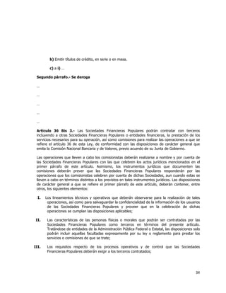  
	
  

b) Emitir títulos de crédito, en serie o en masa.
c) a i) …
Segundo párrafo.- Se deroga
…
…
…
…
…
Artículo 36 Bis 3.- Las Sociedades Financieras Populares podrán contratar con terceros
incluyendo a otras Sociedades Financieras Populares o entidades financieras, la prestación de los
servicios necesarios para su operación, así como comisiones para realizar las operaciones a que se
refiere el artículo 36 de esta Ley, de conformidad con las disposiciones de carácter general que
emita la Comisión Nacional Bancaria y de Valores, previo acuerdo de su Junta de Gobierno.
Las operaciones que lleven a cabo los comisionistas deberán realizarse a nombre y por cuenta de
las Sociedades Financieras Populares con las que celebren los actos jurídicos mencionados en el
primer párrafo de este artículo. Asimismo, los instrumentos jurídicos que documenten las
comisiones deberán prever que las Sociedades Financieras Populares responderán por las
operaciones que los comisionistas celebren por cuenta de dichas Sociedades, aun cuando estas se
lleven a cabo en términos distintos a los previstos en tales instrumentos jurídicos. Las disposiciones
de carácter general a que se refiere el primer párrafo de este artículo, deberán contener, entre
otros, los siguientes elementos:
I.

Los lineamientos técnicos y operativos que deberán observarse para la realización de tales
operaciones, así como para salvaguardar la confidencialidad de la información de los usuarios
de las Sociedades Financieras Populares y proveer que en la celebración de dichas
operaciones se cumplan las disposiciones aplicables;

II.

Las características de las personas físicas o morales que podrán ser contratadas por las
Sociedades Financieras Populares como terceros en términos del presente artículo.
Tratándose de entidades de la Administración Pública Federal o Estatal, las disposiciones solo
podrán incluir aquellas facultadas expresamente por su ley o reglamento para prestar los
servicios o comisiones de que se trate;

III.

Los requisitos respecto de los procesos operativos y de control que las Sociedades
Financieras Populares deberán exigir a los terceros contratados;

34	
  
	
  

 