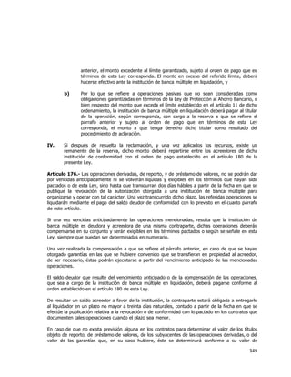  
	
  

anterior, el monto excedente al límite garantizado, sujeto al orden de pago que en
términos de esta Ley corresponda. El monto en exceso del referido límite, deberá
hacerse efectivo ante la institución de banca múltiple en liquidación, y
b)

IV.

Por lo que se refiere a operaciones pasivas que no sean consideradas como
obligaciones garantizadas en términos de la Ley de Protección al Ahorro Bancario, o
bien respecto del monto que exceda el límite establecido en el artículo 11 de dicho
ordenamiento, la institución de banca múltiple en liquidación deberá pagar al titular
de la operación, según corresponda, con cargo a la reserva a que se refiere el
párrafo anterior y sujeto al orden de pago que en términos de esta Ley
corresponda, el monto a que tenga derecho dicho titular como resultado del
procedimiento de aclaración.

Si después de resuelta la reclamación, y una vez aplicados los recursos, existe un
remanente de la reserva, dicho monto deberá repartirse entre los acreedores de dicha
institución de conformidad con el orden de pago establecido en el artículo 180 de la
presente Ley.

Artículo 176.- Las operaciones derivadas, de reporto, y de préstamo de valores, no se podrán dar
por vencidas anticipadamente ni se volverán líquidas y exigibles en los términos que hayan sido
pactados o de esta Ley, sino hasta que transcurran dos días hábiles a partir de la fecha en que se
publique la revocación de la autorización otorgada a una institución de banca múltiple para
organizarse y operar con tal carácter. Una vez transcurrido dicho plazo, las referidas operaciones se
liquidarán mediante el pago del saldo deudor de conformidad con lo previsto en el cuarto párrafo
de este artículo.
Si una vez vencidas anticipadamente las operaciones mencionadas, resulta que la institución de
banca múltiple es deudora y acreedora de una misma contraparte, dichas operaciones deberán
compensarse en su conjunto y serán exigibles en los términos pactados o según se señale en esta
Ley, siempre que puedan ser determinadas en numerario.
Una vez realizada la compensación a que se refiere el párrafo anterior, en caso de que se hayan
otorgado garantías en las que se hubiere convenido que se transfieran en propiedad al acreedor,
de ser necesario, éstas podrán ejecutarse a partir del vencimiento anticipado de las mencionadas
operaciones.
El saldo deudor que resulte del vencimiento anticipado o de la compensación de las operaciones,
que sea a cargo de la institución de banca múltiple en liquidación, deberá pagarse conforme al
orden establecido en el artículo 180 de esta Ley.
De resultar un saldo acreedor a favor de la institución, la contraparte estará obligada a entregarlo
al liquidador en un plazo no mayor a treinta días naturales, contado a partir de la fecha en que se
efectúe la publicación relativa a la revocación o de conformidad con lo pactado en los contratos que
documenten tales operaciones cuando el plazo sea menor.
En caso de que no exista previsión alguna en los contratos para determinar el valor de los títulos
objeto de reporto, de préstamo de valores, de los subyacentes de las operaciones derivadas, o del
valor de las garantías que, en su caso hubiere, éste se determinará conforme a su valor de

349	
  
	
  

 