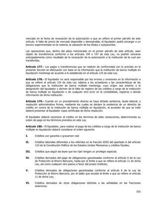  
	
  

mercado en la fecha de revocación de la autorización a que se refiere el primer párrafo de este
artículo. A falta de precio de mercado disponible y demostrable, el liquidador podrá encargar a un
tercero experimentado en la materia, la valuación de los títulos o subyacentes.
Las operaciones que, dentro del plazo mencionado en el primer párrafo de este artículo, sean
objeto de transferencia conforme a los artículos 194 o 197 de esta Ley, no podrán vencerse
anticipadamente como resultado de la revocación de la autorización a la institución de la cual son
transferidas.
Artículo 177.- Los pagos o transferencias que se realicen de conformidad con lo previsto en la
presente Sección se efectuarán con base en la información que la institución de banca múltiple en
liquidación mantenga de acuerdo a lo establecido en el artículo 124 de esta Ley.
Artículo 178.- El liquidador no será responsable por los errores u omisiones en la información a
que se refiere el artículo 124 de esta Ley relativa a los acreedores y las características de las
obligaciones que la institución de banca múltiple mantenga, cuyo origen sea anterior a la
designación del liquidador y deriven de la falta de registro de los créditos a cargo de la institución
de banca múltiple en liquidación o de cualquier otro error en la contabilidad, registros o demás
información de dicha institución.
Artículo 179.- Cuando en un procedimiento diverso se haya dictado sentencia, laudo laboral, o
resolución administrativa firmes, mediante los cuales se declare la existencia de un derecho de
crédito en contra de la institución de banca múltiple en liquidación, el acreedor de que se trate
deberá presentar al liquidador copia certificada de dicha resolución.
El liquidador deberá reconocer el crédito en los términos de tales resoluciones, determinando su
orden de pago en los términos previstos en esta Ley.
Artículo 180.- El liquidador, para realizar el pago de los créditos a cargo de la institución de banca
múltiple en liquidación deberá considerar el orden siguiente:
I.

Créditos con garantía o gravamen real

II.

Créditos laborales diferentes a los referidos en la fracción XXIII del apartado A del artículo
123 de la Constitución Política de los Estados Unidos Mexicanos y créditos fiscales;

III.

Créditos que según las leyes que los rijan tengan un privilegio especial;

IV.

Créditos derivados del pago de obligaciones garantizadas conforme al artículo 6 de la Ley
de Protección al Ahorro Bancario, hasta por el límite a que se refiere el artículo 11 de dicha
Ley, así como cualquier otro pasivo a favor del propio Instituto;

V.

Créditos derivados de obligaciones garantizadas conforme al artículo 6 de la Ley de
Protección al Ahorro Bancario, por el saldo que exceda el límite a que se refiere el artículo
11 de dicha Ley;

VI.

Créditos derivados de otras obligaciones distintas a las señaladas en las fracciones
anteriores;

350	
  
	
  

 