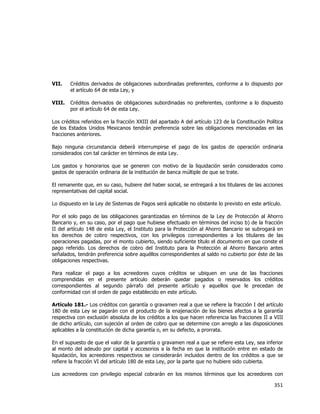  
	
  

VII.

Créditos derivados de obligaciones subordinadas preferentes, conforme a lo dispuesto por
el artículo 64 de esta Ley, y

VIII.

Créditos derivados de obligaciones subordinadas no preferentes, conforme a lo dispuesto
por el artículo 64 de esta Ley.

Los créditos referidos en la fracción XXIII del apartado A del artículo 123 de la Constitución Política
de los Estados Unidos Mexicanos tendrán preferencia sobre las obligaciones mencionadas en las
fracciones anteriores.
Bajo ninguna circunstancia deberá interrumpirse el pago de los gastos de operación ordinaria
considerados con tal carácter en términos de esta Ley.
Los gastos y honorarios que se generen con motivo de la liquidación serán considerados como
gastos de operación ordinaria de la institución de banca múltiple de que se trate.
El remanente que, en su caso, hubiere del haber social, se entregará a los titulares de las acciones
representativas del capital social.
Lo dispuesto en la Ley de Sistemas de Pagos será aplicable no obstante lo previsto en este artículo.
Por el solo pago de las obligaciones garantizadas en términos de la Ley de Protección al Ahorro
Bancario y, en su caso, por el pago que hubiese efectuado en términos del inciso b) de la fracción
II del artículo 148 de esta Ley, el Instituto para la Protección al Ahorro Bancario se subrogará en
los derechos de cobro respectivos, con los privilegios correspondientes a los titulares de las
operaciones pagadas, por el monto cubierto, siendo suficiente título el documento en que conste el
pago referido. Los derechos de cobro del Instituto para la Protección al Ahorro Bancario antes
señalados, tendrán preferencia sobre aquéllos correspondientes al saldo no cubierto por éste de las
obligaciones respectivas.
Para realizar el pago a los acreedores cuyos créditos se ubiquen en una de las fracciones
comprendidas en el presente artículo deberán quedar pagados o reservados los créditos
correspondientes al segundo párrafo del presente artículo y aquellos que le precedan de
conformidad con el orden de pago establecido en este artículo.
Artículo 181.- Los créditos con garantía o gravamen real a que se refiere la fracción I del artículo
180 de esta Ley se pagarán con el producto de la enajenación de los bienes afectos a la garantía
respectiva con exclusión absoluta de los créditos a los que hacen referencia las fracciones II a VIII
de dicho artículo, con sujeción al orden de cobro que se determine con arreglo a las disposiciones
aplicables a la constitución de dicha garantía o, en su defecto, a prorrata.
En el supuesto de que el valor de la garantía o gravamen real a que se refiere esta Ley, sea inferior
al monto del adeudo por capital y accesorios a la fecha en que la institución entre en estado de
liquidación, los acreedores respectivos se considerarán incluidos dentro de los créditos a que se
refiere la fracción VI del artículo 180 de esta Ley, por la parte que no hubiere sido cubierta.
Los acreedores con privilegio especial cobrarán en los mismos términos que los acreedores con

351	
  
	
  

 
