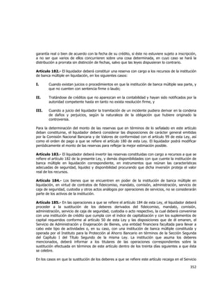  
	
  

garantía real o bien de acuerdo con la fecha de su crédito, si éste no estuviere sujeto a inscripción,
a no ser que varios de ellos concurrieren sobre una cosa determinada, en cuyo caso se hará la
distribución a prorrata sin distinción de fechas, salvo que las leyes dispusieran lo contrario.
Artículo 182.- El liquidador deberá constituir una reserva con cargo a los recursos de la institución
de banca múltiple en liquidación, en los siguientes casos:
I.

Cuando existan juicios o procedimientos en que la institución de banca múltiple sea parte, y
que no cuenten con sentencia firme o laudo;

II.

Tratándose de créditos que no aparezcan en la contabilidad y hayan sido notificados por la
autoridad competente hasta en tanto no exista resolución firme, y

III.

Cuando a juicio del liquidador la tramitación de un incidente pudiera derivar en la condena
de daños y perjuicios, según la naturaleza de la obligación que hubiere originado la
controversia.

Para la determinación del monto de las reservas que en términos de lo señalado en este artículo
deban constituirse, el liquidador deberá considerar las disposiciones de carácter general emitidas
por la Comisión Nacional Bancaria y de Valores de conformidad con el artículo 99 de esta Ley, así
como el orden de pago a que se refiere el artículo 180 de esta Ley. El liquidador podrá modificar
periódicamente el monto de las reservas para reflejar la mejor estimación posible.
Artículo 183.- El liquidador deberá invertir las reservas constituidas con cargo a recursos a que se
refiere el artículo 182 de la presente Ley, y demás disponibilidades con que cuente la institución de
banca múltiple en liquidación correspondiente, en instrumentos que reúnan las características
adecuadas de seguridad, liquidez y disponibilidad procurando que dicha inversión proteja el valor
real de los recursos.
Artículo 184.- Los bienes que se encuentren en poder de la institución de banca múltiple en
liquidación, en virtud de contratos de fideicomiso, mandato, comisión, administración, servicio de
caja de seguridad, custodia y otros actos análogos por operaciones de servicios, no se considerarán
parte de los activos de la institución.
Artículo 185.- En las operaciones a que se refiere el artículo 184 de esta Ley, el liquidador deberá
proceder a la sustitución de los deberes derivados del fideicomiso, mandato, comisión,
administración, servicio de caja de seguridad, custodia o acto respectivo, la cual deberá convenirse
con una institución de crédito que cumpla con el índice de capitalización y con los suplementos de
capital requeridos conforme al artículo 50 de esta Ley y las disposiciones que de él emanen, el
Servicio de Administración y Enajenación de Bienes, una entidad financiera facultada para llevar a
cabo este tipo de actividades o, en su caso, con una institución de banca múltiple constituida y
operada por el Instituto para la Protección al Ahorro Bancario en términos de la Sección Segunda
del Capítulo I del Título Segundo de la misma Ley. La institución que asuma los deberes
mencionados, deberá informar a los titulares de las operaciones correspondientes sobre la
sustitución efectuada en términos de este artículo dentro de los treinta días siguientes a que ésta
se celebre.
En los casos en que la sustitución de los deberes a que se refiere este artículo recaiga en el Servicio

352	
  
	
  

 