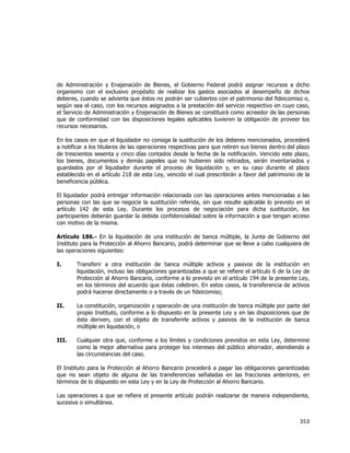  
	
  

de Administración y Enajenación de Bienes, el Gobierno Federal podrá asignar recursos a dicho
organismo con el exclusivo propósito de realizar los gastos asociados al desempeño de dichos
deberes, cuando se advierta que éstos no podrán ser cubiertos con el patrimonio del fideicomiso o,
según sea el caso, con los recursos asignados a la prestación del servicio respectivo en cuyo caso,
el Servicio de Administración y Enajenación de Bienes se constituirá como acreedor de las personas
que de conformidad con las disposiciones legales aplicables tuvieren la obligación de proveer los
recursos necesarios.
En los casos en que el liquidador no consiga la sustitución de los deberes mencionados, procederá
a notificar a los titulares de las operaciones respectivas para que retiren sus bienes dentro del plazo
de trescientos sesenta y cinco días contados desde la fecha de la notificación. Vencido este plazo,
los bienes, documentos y demás papeles que no hubieren sido retirados, serán inventariados y
guardados por el liquidador durante el proceso de liquidación y, en su caso durante el plazo
establecido en el artículo 218 de esta Ley, vencido el cual prescribirán a favor del patrimonio de la
beneficencia pública.
El liquidador podrá entregar información relacionada con las operaciones antes mencionadas a las
personas con las que se negocie la sustitución referida, sin que resulte aplicable lo previsto en el
artículo 142 de esta Ley. Durante los procesos de negociación para dicha sustitución, los
participantes deberán guardar la debida confidencialidad sobre la información a que tengan acceso
con motivo de la misma.
Artículo 186.- En la liquidación de una institución de banca múltiple, la Junta de Gobierno del
Instituto para la Protección al Ahorro Bancario, podrá determinar que se lleve a cabo cualquiera de
las operaciones siguientes:
I.

Transferir a otra institución de banca múltiple activos y pasivos de la institución en
liquidación, incluso las obligaciones garantizadas a que se refiere el artículo 6 de la Ley de
Protección al Ahorro Bancario, conforme a lo previsto en el artículo 194 de la presente Ley,
en los términos del acuerdo que éstas celebren. En estos casos, la transferencia de activos
podrá hacerse directamente o a través de un fideicomiso;

II.

La constitución, organización y operación de una institución de banca múltiple por parte del
propio Instituto, conforme a lo dispuesto en la presente Ley y en las disposiciones que de
ésta deriven, con el objeto de transferirle activos y pasivos de la institución de banca
múltiple en liquidación, o

III.

Cualquier otra que, conforme a los límites y condiciones previstos en esta Ley, determine
como la mejor alternativa para proteger los intereses del público ahorrador, atendiendo a
las circunstancias del caso.

El Instituto para la Protección al Ahorro Bancario procederá a pagar las obligaciones garantizadas
que no sean objeto de alguna de las transferencias señaladas en las fracciones anteriores, en
términos de lo dispuesto en esta Ley y en la Ley de Protección al Ahorro Bancario.
Las operaciones a que se refiere el presente artículo podrán realizarse de manera independiente,
sucesiva o simultánea.

353	
  
	
  

 