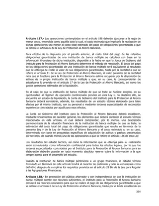  
	
  

Artículo 187.- Las operaciones contempladas en el artículo 186 deberán ajustarse a la regla de
menor costo, entendida como aquélla bajo la cual, el costo estimado que implicaría la realización de
dichas operaciones sea menor al costo total estimado del pago de obligaciones garantizadas a que
se refiere el artículo 6 de la Ley de Protección al Ahorro Bancario.
Para efectos de lo dispuesto por el párrafo anterior, el costo total del pago de las referidas
obligaciones garantizadas de una institución de banca múltiple se calculará con base en la
información financiera de dicha institución, disponible a la fecha en que la Junta de Gobierno del
Instituto para la Protección al Ahorro Bancario determine el método de resolución. El costo del pago
de las obligaciones garantizadas de una institución de banca múltiple será equivalente al resultado
que se obtenga de restar al valor de sus obligaciones garantizadas, hasta por la cantidad a que se
refiere el artículo 11 de la Ley de Protección al Ahorro Bancario, el valor presente de la cantidad
neta que el Instituto para la Protección al Ahorro Bancario estime recuperar por la disposición de
activos de la propia institución de banca múltiple y que, en su caso, le corresponderían de
actualizarse lo previsto en el artículo 17 de la Ley de Protección al Ahorro Bancario, así como los
gastos operativos estimados de la liquidación.
En el caso de que la institución de banca múltiple de que se trate se hubiere acogido, en su
oportunidad, al régimen de operación condicionada previsto en esta Ley y, no obstante ello, se
encuentre en estado de liquidación, la Junta de Gobierno del Instituto para la Protección al Ahorro
Bancario deberá considerar, además, los resultados de un estudio técnico elaborado para tales
efectos por el mismo Instituto, con su personal o mediante terceros especializados de reconocida
experiencia contratados por aquél para esos efectos.
La Junta de Gobierno del Instituto para la Protección al Ahorro Bancario deberá establecer,
mediante lineamientos de carácter general, los elementos que deberá contener el estudio técnico
mencionado en este artículo, el cual deberá comprender, por lo menos, una descripción
pormenorizada de la situación financiera de la institución de banca múltiple de que se trate, la
estimación del costo total del pago de obligaciones garantizadas que resulte en términos de la
presente Ley y de la Ley de Protección al Ahorro Bancario y el costo estimado o, en su caso,
determinado con base en propuestas específicas de adquisición de activos o pasivos presentadas
por terceros, de cuando menos una de las operaciones a que se refiere el artículo 186 de esta Ley.
Los resultados del estudio técnico, así como la información que se obtenga para su realización
serán considerados como información confidencial para todos los efectos legales, por lo que los
terceros especializados contratados por el Instituto para la Protección al Ahorro Bancario para su
elaboración deberán guardar en todo momento absoluta reserva sobre la información a la que
tengan acceso para el desarrollo del estudio.
Cuando la institución de banca múltiple pertenezca a un grupo financiero, el estudio técnico
formulado en términos de este artículo tendrá el carácter de preliminar y sólo se considerará como
definitivo después de cumplirse los requisitos previstos en el artículo 28 Bis de la Ley para Regular
a las Agrupaciones Financieras.
Artículo 188.- En protección del público ahorrador y con independencia de que la institución de
banca múltiple cuente con recursos suficientes, el Instituto para la Protección al Ahorro Bancario
proveerá los recursos necesarios para que se realice el pago de las obligaciones garantizadas a que
se refiere el artículo 6 de la Ley de Protección al Ahorro Bancario, hasta por el límite establecido en

354	
  
	
  

 