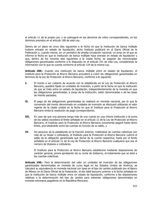  
	
  

el artículo 11 de la propia Ley, y se subrogará en los derechos de cobro correspondientes, en los
términos previstos en el artículo 180 de esta Ley.
Dentro de un plazo de cinco días siguientes a la fecha en que la institución de banca múltiple
hubiere entrado en estado de liquidación, dicho Instituto publicará en el Diario Oficial de la
Federación y, cuando menos, en un periódico de amplia circulación nacional, un aviso en el que se
informe la fecha en que la institución de banca múltiple haya entrado en estado de liquidación y
que, dentro de los noventa días siguientes a la citada fecha, se pagarán las mencionadas
obligaciones garantizadas conforme a lo dispuesto en el artículo 191 de esta Ley, considerando la
información con la que se cuente conforme al artículo 124 de la misma Ley.
Artículo 189.- Cuando una institución de banca múltiple entre en estado de liquidación, el
Instituto para la Protección al Ahorro Bancario procederá a cubrir las obligaciones garantizadas en
términos de la Ley de Protección al Ahorro Bancario, conforme a lo siguiente:
I.

El monto a ser cubierto de acuerdo con lo establecido en la Ley de Protección al Ahorro
Bancario, quedará fijado en unidades de inversión, a partir de la fecha en que la institución
de que se trate entre en estado de liquidación, independientemente de la moneda en que
las obligaciones garantizadas, a cargo de la institución, estén denominadas o de las tasas
de interés pactadas;

II.

El pago de las obligaciones garantizadas se realizará en moneda nacional, por lo que la
conversión del monto denominado en unidades de inversión se efectuará utilizando el valor
vigente de la citada unidad en la fecha en que el Instituto para la Protección al Ahorro
Bancario emita la resolución de pago correspondiente;

III.

En caso de que una persona tenga más de una cuenta en una misma institución y la suma
de los saldos excediera el límite señalado en el artículo 11 de la Ley de Protección al Ahorro
Bancario, el Instituto para la Protección al Ahorro Bancario únicamente pagará hasta dicho
límite, prorrateándolo entre las cuentas en función de su saldo, y

IV.

Sin perjuicio de lo establecido en la fracción anterior, tratándose de cuentas colectivas con
más de un titular o cotitulares, el Instituto para la Protección al Ahorro Bancario cubrirá el
saldo de la obligación garantizada que derive de la cuenta respectiva, hasta por el límite
señalado en el artículo 11 de la Ley de Protección al Ahorro Bancario cualquiera que sea el
número de titulares o cotitulares.
El Instituto para la Protección al Ahorro Bancario establecerá mediante disposiciones de
carácter general, previa aprobación de su Junta de Gobierno, el tratamiento que se dará a
las cuentas colectivas.

Artículo 190.- Para la determinación del valor en unidades de inversión de las obligaciones
garantizadas denominadas en moneda de curso legal en los Estados Unidos de América, se
calculará su equivalencia en moneda nacional con base en el tipo de cambio publicado por el Banco
de México en el Diario Oficial de la Federación, el día hábil bancario anterior a la fecha señalada en
que la institución de banca múltiple entre en estado de liquidación, conforme a las disposiciones
relativas a la determinación del tipo de cambio para solventar obligaciones denominadas en
moneda extranjera pagaderas en la República Mexicana.

355	
  
	
  

 