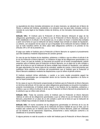  
	
  

La equivalencia de otras monedas extranjeras con el peso mexicano, se calculará por el Banco de
México a solicitud del Instituto, atendiendo a la cotización que rija para tales monedas contra la
moneda de curso legal en los Estados Unidos de América, en los mercados internacionales, el día
referido.
Artículo 191.- El Instituto para la Protección al Ahorro Bancario efectuará el pago de las
obligaciones garantizadas a que se refiere la Ley de Protección al Ahorro Bancario, hasta por el
límite establecido en el artículo 11 de la propia Ley, en un plazo no mayor a noventa días contados
a partir de la fecha en que la institución de banca múltiple haya entrado en estado de liquidación.
Lo anterior, con excepción de los casos en que el liquidador de la institución de banca múltiple de
que se trate transfiera dentro de dicho plazo tales obligaciones conforme a lo previsto en los
artículos 194 o 197 de la presente Ley.
El pago que realice el Instituto para la Protección al Ahorro Bancario se sujetará al procedimiento
que éste establezca mediante disposiciones de carácter general.
En caso de que los titulares de los depósitos, préstamos y créditos a que se refiere el artículo 6 de
la Ley de Protección al Ahorro Bancario, no recibieran el pago de las obligaciones garantizadas a su
favor, o bien, en caso de recibirlo, no estuvieran de acuerdo con el monto correspondiente, podrán
presentar ante el Instituto para la Protección al Ahorro Bancario, en un plazo de un año contado a
partir de la fecha en que la institución de banca múltiple haya entrado en liquidación, una solicitud
de pago adjuntando a la misma copia de los contratos, estados de cuenta u otros documentos que
justifiquen dicha solicitud, en términos del procedimiento que el Instituto para la Protección al
Ahorro Bancario establezca mediante las disposiciones a que se refiere el párrafo anterior.
El Instituto resolverá dichas solicitudes, y cuando a su juicio resulte procedente pagará las
obligaciones garantizadas que correspondan dentro de los noventa días siguientes a la fecha en
que se hayan presentado.
En los casos en que la información proporcionada al Instituto para la Protección al Ahorro Bancario
en términos del artículo 124 de esta Ley sobre obligaciones garantizadas se encuentre incompleta o
presente inconsistencias, el Instituto podrá requerir a los titulares de los depósitos, préstamos y
créditos a que se refiere el artículo 6 de la Ley de Protección al Ahorro Bancario la presentación de
la solicitud a que se refiere este artículo.
Artículo 192.- Todas las acciones contra el Instituto para la Protección al Ahorro Bancario
relativas al cobro de las obligaciones garantizadas a que se refiere la Ley de Protección al Ahorro
Bancario, prescribirán en un plazo de un año contado a partir de la fecha en que la institución de
banca múltiple haya entrado en estado de liquidación.
Artículo 193.- El monto excedente de las obligaciones garantizadas en términos de la Ley de
Protección al Ahorro Bancario a cargo de la institución de banca múltiple de que se trate, que no
hubiese sido cubierto por el Instituto para la Protección al Ahorro Bancario, podrá ser reclamado
por los titulares de las operaciones respectivas, directamente a dicha institución conforme a lo
establecido en el presente Apartado.
Si alguna persona no está de acuerdo en recibir del Instituto para la Protección al Ahorro Bancario

356	
  
	
  

 