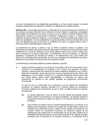  
	
  

el monto correspondiente a las obligaciones garantizadas a su favor, podrá reclamar la cantidad
respectiva directamente a la institución, conforme a lo establecido en el párrafo anterior.
Artículo 194.- Con el objeto de procurar la continuidad de los servicios bancarios en beneficio de
los intereses del público ahorrador de la institución de banca múltiple en liquidación, el liquidador
podrá celebrar la transferencia de activos o pasivos a que se refiere el presente Apartado. Dicha
transferencia consistirá en la transmisión de derechos u obligaciones a favor o a cargo de una
institución de banca múltiple en liquidación, a otra institución de banca múltiple que cumpla con el
índice de capitalización y con los suplementos de capital requeridos conforme al artículo 50 de esta
Ley y las disposiciones que de él emanen o, tratándose de activos, a cualquier persona física o
moral que esté en posibilidad legal de adquirirlos.
La transferencia de activos o pasivos a que se refiere el párrafo anterior se sujetará a los
lineamientos de carácter general que emita el Instituto para la Protección al Ahorro Bancario previa
aprobación de su Junta de Gobierno, en los cuales deberá preverse como criterios rectores que
para la selección de la persona adquirente, se considerarán, entre otros aspectos, su cobertura
geográfica, el segmento de mercado que atiende y la infraestructura con la que cuente para
procurar la continuidad antes mencionada, así como que, tratándose de transferencias de activos,
deberá procurarse obtener el máximo valor de recuperación posible.
Los lineamientos mencionados deberán considerar además lo siguiente:
I.

Podrán transferirse conforme a lo previsto en los artículos 199 al 215 de la presente Ley o
conforme a un procedimiento de invitación a por lo menos tres personas, los bienes,
derechos y demás activos de la institución de banca múltiple en liquidación que, al efecto,
determine el liquidador, previa reserva de los recursos necesarios para hacer frente a las
obligaciones a que se refiere la fracción II y el segundo párrafo del artículo 180 de esta
Ley. Dichos bienes podrán incluir disponibilidades e inversiones en valores cuya
transferencia se realizará sin que resulten aplicables las disposiciones primeramente
mencionadas.
En caso de que, de conformidad con lo dispuesto en la Ley Federal de Competencia
Económica, se requiera resolución favorable de la Comisión Federal de Competencia
Económica respecto de la concentración de que se trate, se deberá observar el siguiente
procedimiento:
a)

La persona adquirente a que se refiere el primer párrafo del presente artículo
deberá notificar la concentración, de manera simultánea, a la Comisión Federal de
Competencia Económica, al Banco de México y a la Comisión Nacional Bancaria y
de Valores.

b)

Tanto el Banco de México como la Comisión Nacional Bancaria y de Valores, en el
ámbito de sus atribuciones, contarán con un plazo de tres días hábiles a partir de la
recepción de la notificación a que se refiere el inciso anterior para presentar a la
Comisión Federal de Competencia Económica sus opiniones respecto de las
implicaciones que pudiera tener la concentración de que se trate, respecto de la
estabilidad del sistema financiero, el buen funcionamiento de los sistemas de pagos
necesarios para el desarrollo de la actividad económica y la protección de los

357	
  
	
  

 