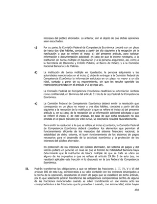  
	
  

intereses del público ahorrador. Lo anterior, con el objeto de que dichas opiniones
sean escuchadas.
c)

Por su parte, la Comisión Federal de Competencia Económica contará con un plazo
de hasta dos días hábiles, contados a partir del día siguiente a la recepción de la
notificación a que se refiere el inciso a) del presente artículo, para solicitar
información o documentación adicional, en caso de que lo estime necesario, a la
institución de banca múltiple en liquidación y a la persona adquirente, así, como a
la Secretaría de Hacienda y Crédito Público, al Banco de México y a la Comisión
Nacional Bancaria y de Valores.

d)

La institución de banca múltiple en liquidación, la persona adquirente y las
autoridades mencionadas en el inciso c) deberán entregar a la Comisión Federal de
Competencia Económica la información solicitada en un plazo no mayor a un día
hábil, contado a partir de su requerimiento, sin que les resulte oponible las
restricciones previstas en el artículo 142 de esta Ley.
La Comisión Federal de Competencia Económica clasificará la información recibida
como confidencial, en términos del artículo 31 bis de la Ley Federal de Competencia
Económica.

e)

La Comisión Federal de Competencia Económica deberá emitir la resolución que
corresponda en un plazo no mayor a tres días hábiles, contados a partir del día
siguiente a la recepción de la notificación a que se refiere el inciso a) del presente
artículo o, en su caso, de la recepción de la información adicional solicitada a que
se refiere el inciso d) de este artículo. En caso de que dicha resolución no sea
emitida en el plazo previsto por este inciso, se entenderá resuelta favorablemente.
Para emitir la resolución a la que se refiere el inciso e) anterior, la Comisión Federal
de Competencia Económica deberá considerar los elementos que permitan el
funcionamiento eficiente de los mercados del sistema financiero nacional, la
estabilidad de dicho sistema, el buen funcionamiento de los sistemas de pagos
necesarios para el desarrollo de la actividad económica y la protección de los
intereses del público ahorrador.
En protección de los intereses del público ahorrador, del sistema de pagos y del
interés público en general, en caso de que el Comité de Estabilidad Bancaria haya
determinado que la institución de banca múltiple de que se trate se ubica en
alguno de los supuestos a que se refiere el artículo 29 Bis 6 de esta Ley, no
resultará aplicable esta fracción ni lo dispuesto en la Ley Federal de Competencia
Económica.

II.

Podrán transferirse las obligaciones a que se refieren las fracciones I, III, IV, V y VI del
artículo 180 de esta Ley, consideradas a su valor contable con los intereses devengados a
la fecha de la operación, respetando el orden de pago que se establece en dicho artículo,
por lo que solamente podrán transferirse las obligaciones comprendidas dentro de alguna
de las fracciones mencionadas cuando se estén transfiriendo en ese mismo acto las
correspondientes a las fracciones que le precedan o cuando, con anterioridad, éstas hayan

358	
  
	
  

 