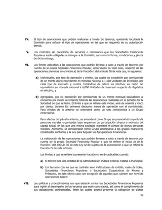  
	
  

IV.

El tipo de operaciones que podrán realizarse a través de terceros, quedando facultada la
Comisión para señalar el tipo de operaciones en las que se requerirá de su autorización
previa;

V.

Los contratos de prestación de servicios o comisiones que las Sociedades Financieras
Populares están obligadas a entregar a la Comisión, así como la forma, condiciones y plazos
de dicha entrega;

VI.

Los límites aplicables a las operaciones que podrán llevarse a cabo a través de terceros por
cuenta de la propia Sociedad Financiera Popular, observando en todo caso, respecto de las
operaciones previstas en el inciso a) de la fracción I del artículo 36 de esta Ley, lo siguiente:
a) Individuales, por tipo de operación y cliente, los cuales no excederán por comisionista
de un monto diario equivalente en moneda nacional a 1,500 Unidades de Inversión, por
cada tipo de inversión y cuenta, tratándose de retiros en efectivo, así como del
equivalente en moneda nacional a 4,000 Unidades de Inversión respecto de depósitos
en efectivo, y
b) Agregados, que no excederán por comisionista de un monto mensual equivalente al
cincuenta por ciento del importe total de las operaciones realizadas en el período por la
Sociedad de que se trate. El límite a que se refiere este inciso, será de sesenta y cinco
por ciento, durante los primeros dieciocho meses de operación con el comisionista.
Para efectos de lo anterior se entenderá como un solo comisionista a un Grupo
empresarial.
Para efectos del párrafo anterior, se entenderá como Grupo empresarial el conjunto de
personas morales organizadas bajo esquemas de participación directa o indirecta del
capital social, en las que una misma sociedad mantiene el control de dichas personas
morales. Asimismo, se considerarán como Grupo empresarial a los grupos financieros
constituidos conforme a la Ley para Regular las Agrupaciones Financieras.
La celebración de las operaciones que podrán llevarse a cabo a través de terceros por
cuenta de la propia Sociedad Financiera Popular a que se refiere el inciso a) de la
fracción I del artículo 36 de esta Ley serán sujetas de la autorización a que se refiere la
fracción IV de este artículo.
Los límites a que se refiere la presente fracción no serán aplicables cuando:
a) El tercero sea una entidad de la Administración Pública Federal, Estatal o Municipal;
b) Los terceros con los que se contrate sean instituciones de crédito, casas de bolsa,
Sociedades Financieras Populares o Sociedades Cooperativas de Ahorro y
Préstamo, en este último caso con excepción de aquellas que cuenten con nivel de
operaciones básico:

VII.

Las políticas y procedimientos con que deberán contar las Sociedades Financieras Populares
para vigilar el desempeño de los terceros que sean contratados, así como el cumplimiento de
sus obligaciones contractuales, entre las cuales deberá preverse la obligación de dichos

35	
  
	
  

 